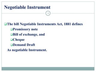 Negotiable Instrument
The bill Negotiable Instruments Act, 1881 defines
Promissory note
Bill of exchange, and
Cheque
Demand Draft
As negotiable Instrument.
6
 