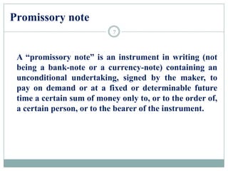 Promissory note
A “promissory note” is an instrument in writing (not
being a bank-note or a currency-note) containing an
unconditional undertaking, signed by the maker, to
pay on demand or at a fixed or determinable future
time a certain sum of money only to, or to the order of,
a certain person, or to the bearer of the instrument.
7
 