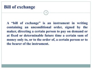 Bill of exchange
A “bill of exchange” is an instrument in writing
containing an unconditional order, signed by the
maker, directing a certain person to pay on demand or
at fixed or determinable future time a certain sum of
money only to, or to the order of, a certain person or to
the bearer of the instrument.
8
 