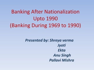 Banking After Nationalization
Upto 1990
(Banking During 1969 to 1990)
Presented by: Shreya verma
Jyoti
Ekta
Anu Singh
Pallavi Mishra
 