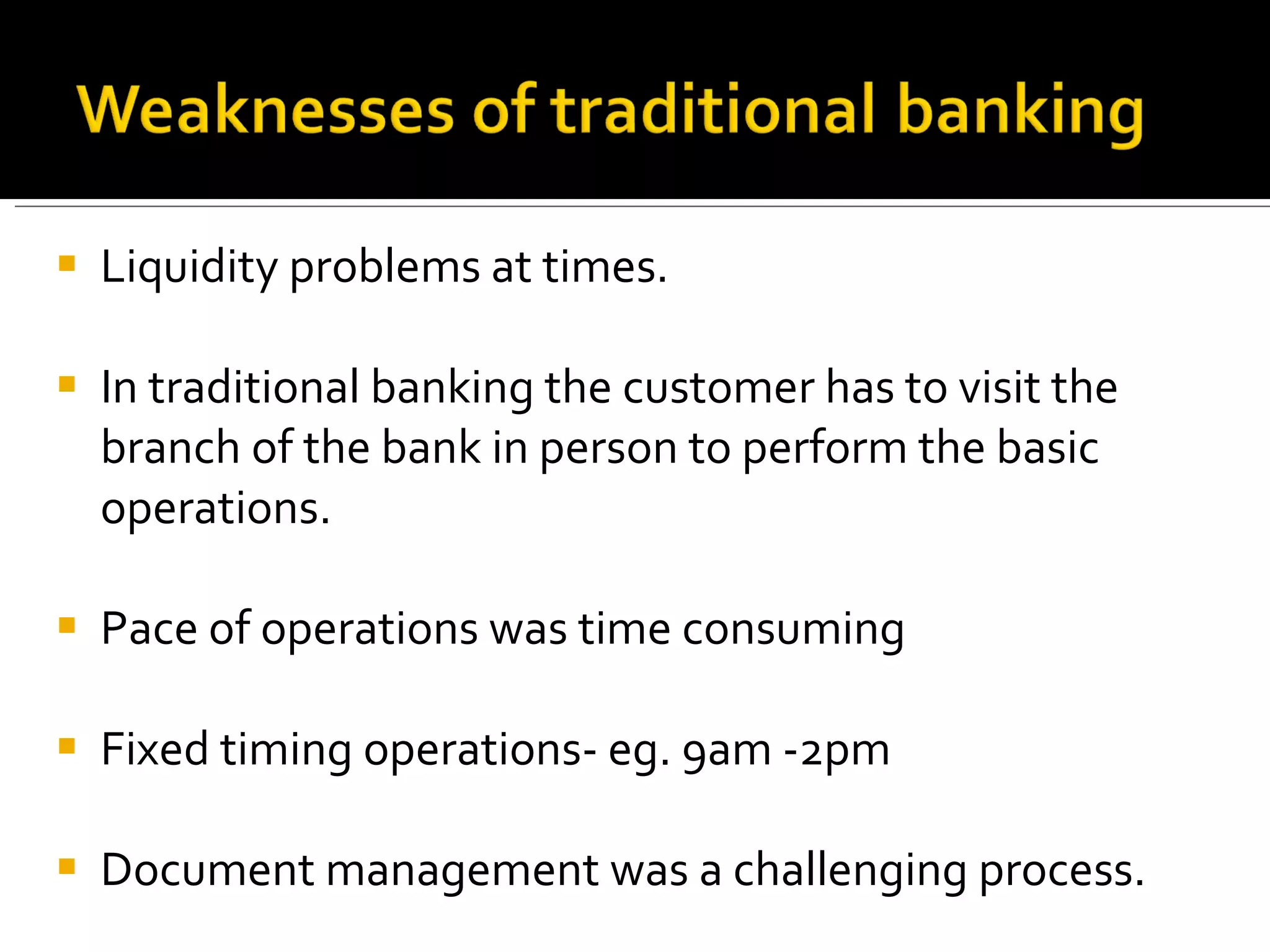 Liquidity problems at times. In traditional banking the customer has to visit the branch of the bank in person to perform the basic operations. Pace of operations was time consuming Fixed timing operations- eg. 9am -2pm Document management was a challenging process.  