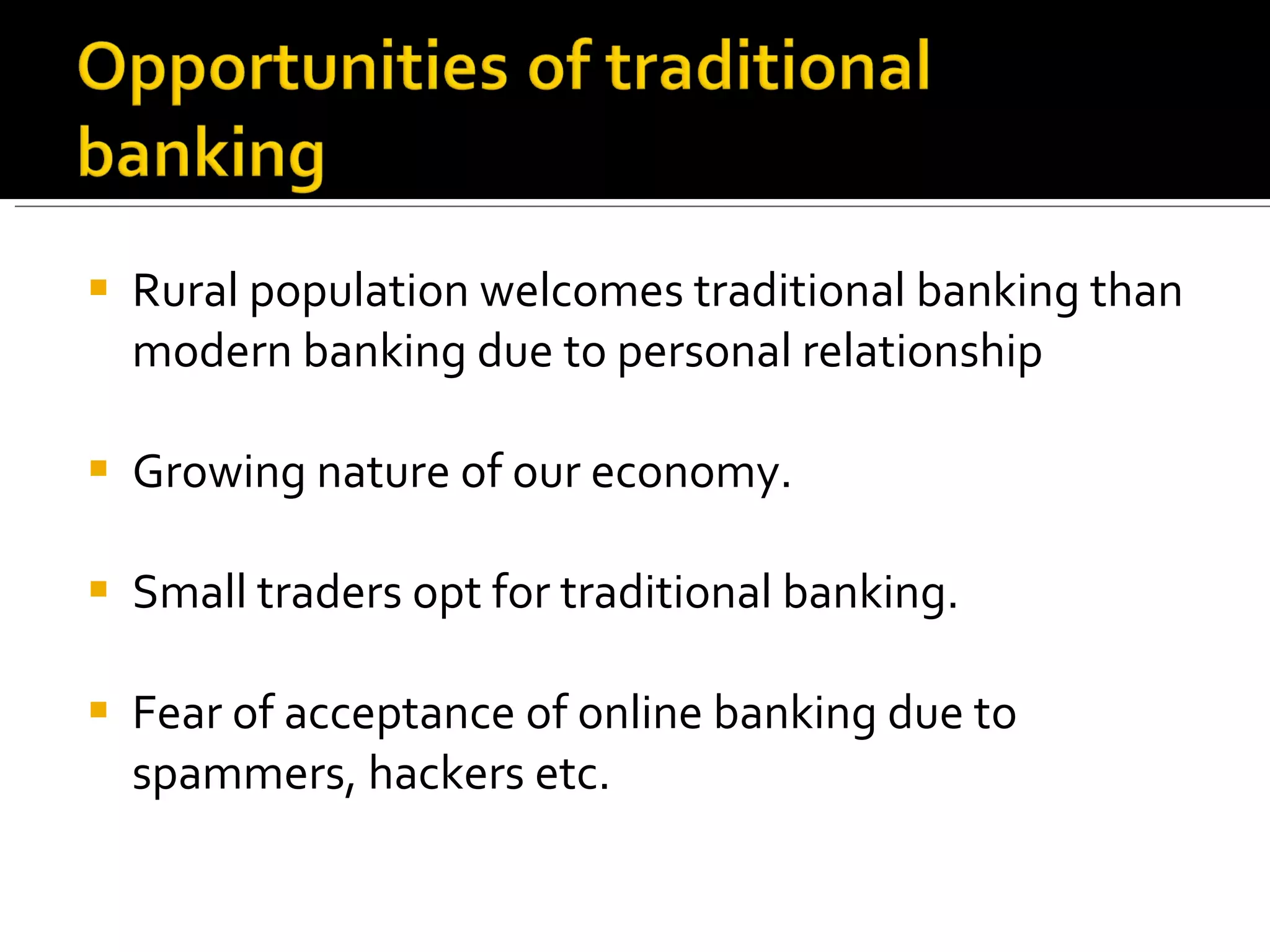 Rural population welcomes traditional banking than modern banking due to personal relationship Growing nature of our economy. Small traders opt for traditional banking. Fear of acceptance of online banking due to spammers, hackers etc. 