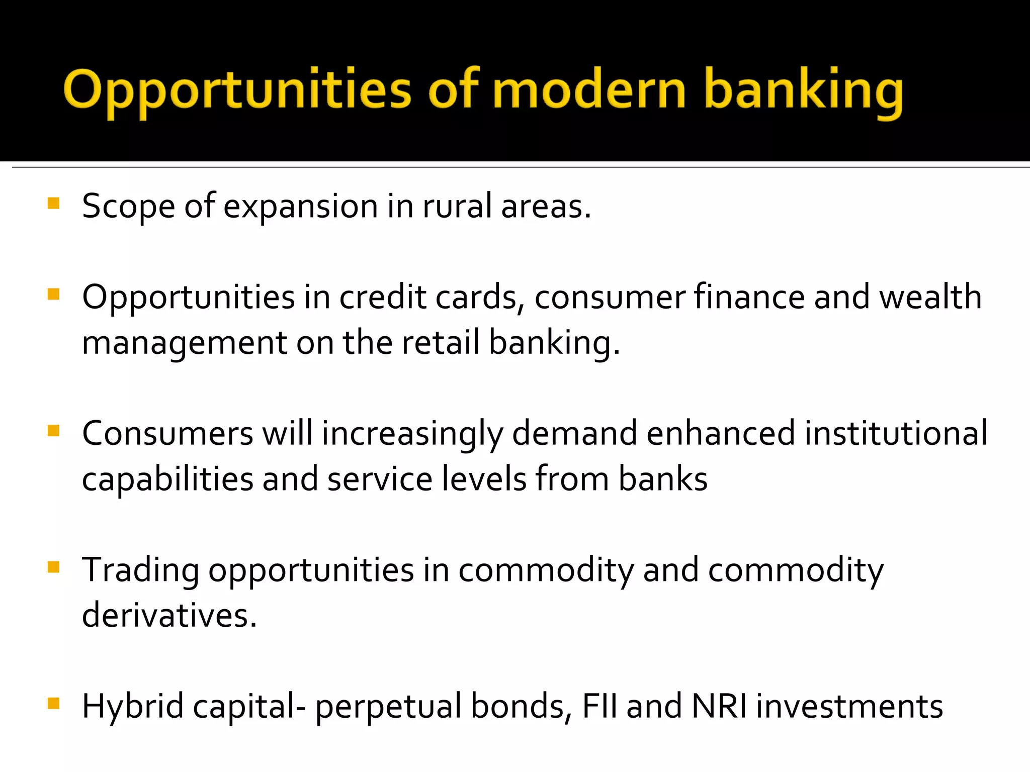 Scope of expansion in rural areas. Opportunities in credit cards, consumer finance and wealth management on the retail banking. Consumers will increasingly demand enhanced institutional capabilities and service levels from banks Trading opportunities in commodity and commodity derivatives. Hybrid capital- perpetual bonds, FII and NRI investments 