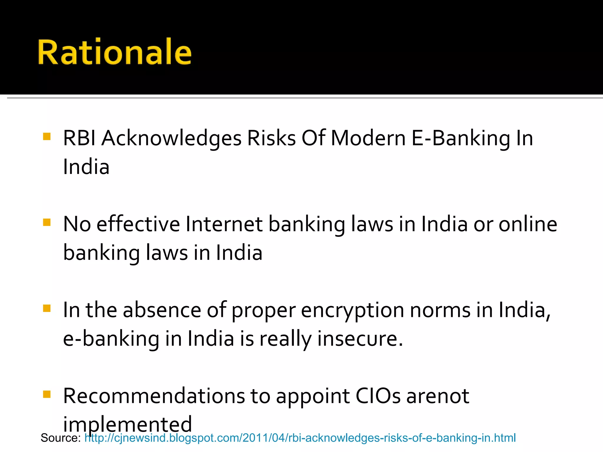 RBI Acknowledges Risks Of Modern E-Banking In India No effective Internet banking laws in India or online banking laws in India In the absence of proper encryption norms in India, e-banking in India is really insecure. Recommendations to appoint CIOs arenot implemented Source:  http://cjnewsind.blogspot.com/2011/04/rbi-acknowledges-risks-of-e-banking-in.html   