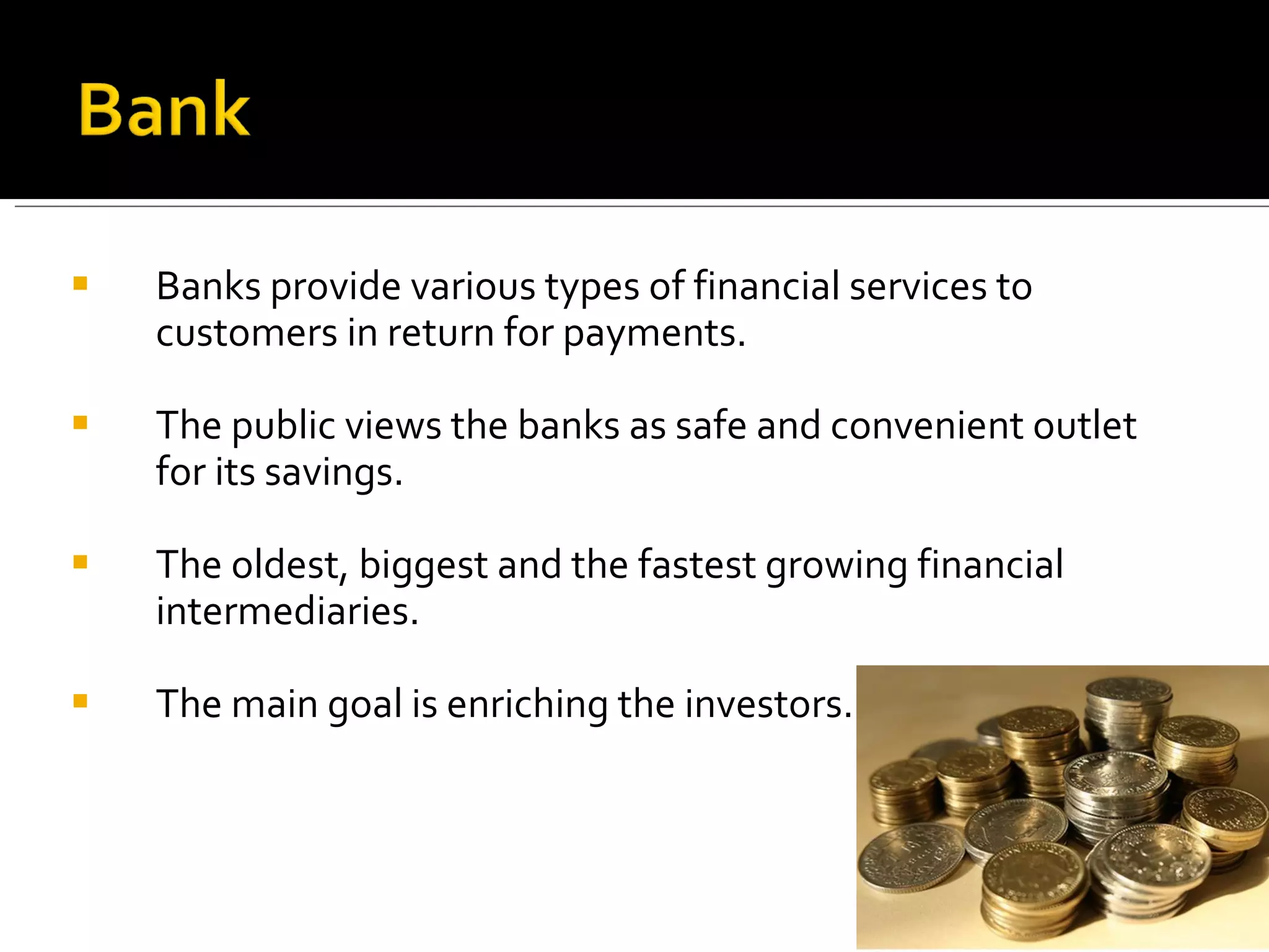 Banks provide various types of financial services to customers in return for payments. The public views the banks as safe and convenient outlet for its savings. The oldest, biggest and the fastest growing financial intermediaries. The main goal is enriching the investors. 
