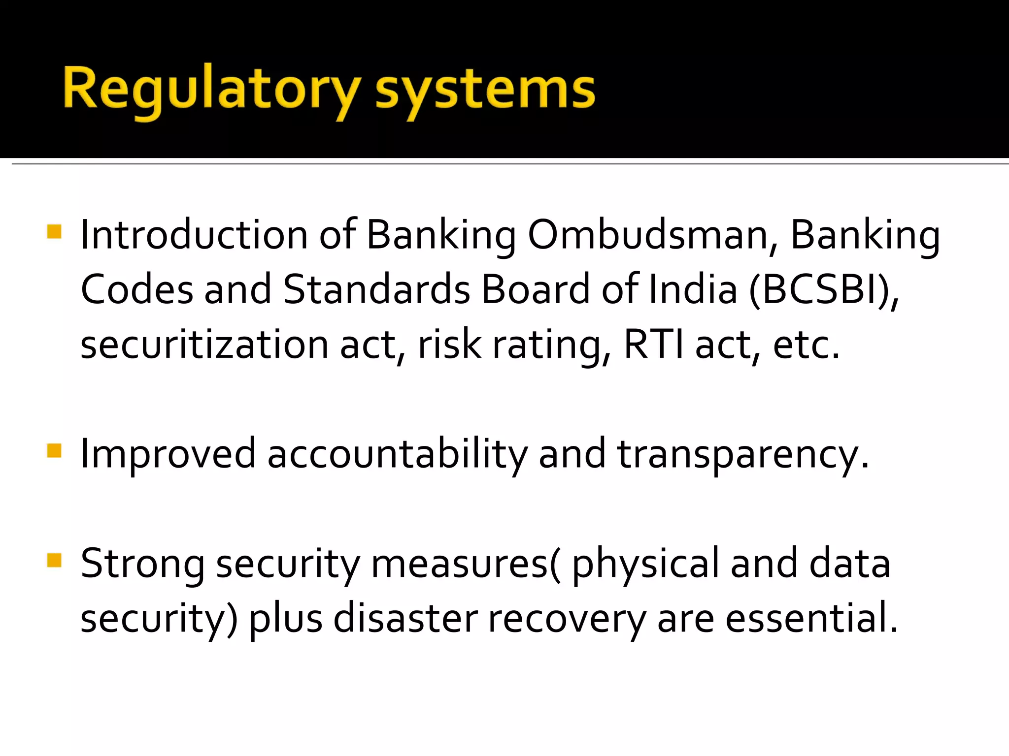 Introduction of Banking Ombudsman,  Banking Codes and Standards Board of India (BCSBI), securitization act, risk rating,  RTI act,  etc. Improved accountability and transparency. Strong security measures( physical and data security) plus disaster recovery are essential. 