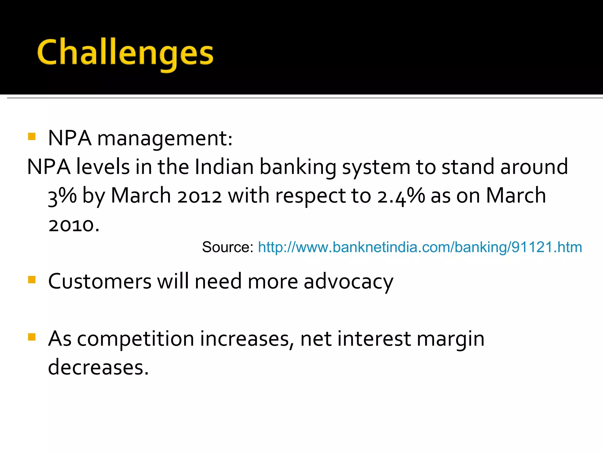 NPA management: NPA levels in the Indian banking system to stand around 3% by March 2012 with respect to 2.4% as on March 2010. Customers will need more advocacy As competition increases, net interest margin decreases. Source:  http://www.banknetindia.com/banking/91121.htm   