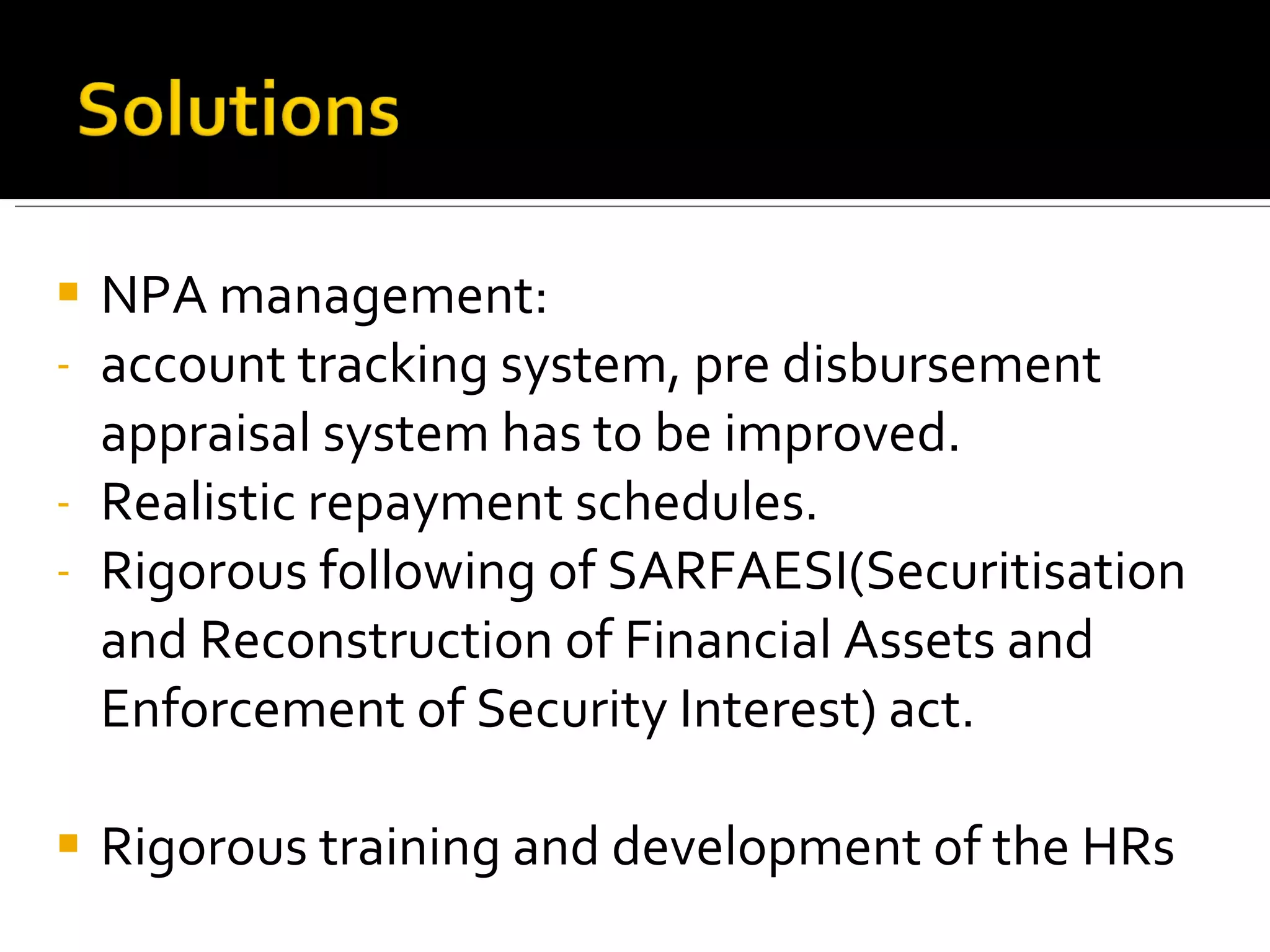 NPA management:  account tracking system, pre disbursement appraisal system has to be improved. Realistic repayment schedules. Rigorous following of SARFAESI( Securitisation and Reconstruction of Financial Assets and Enforcement of Security Interest)  act. Rigorous training and development of the HRs 