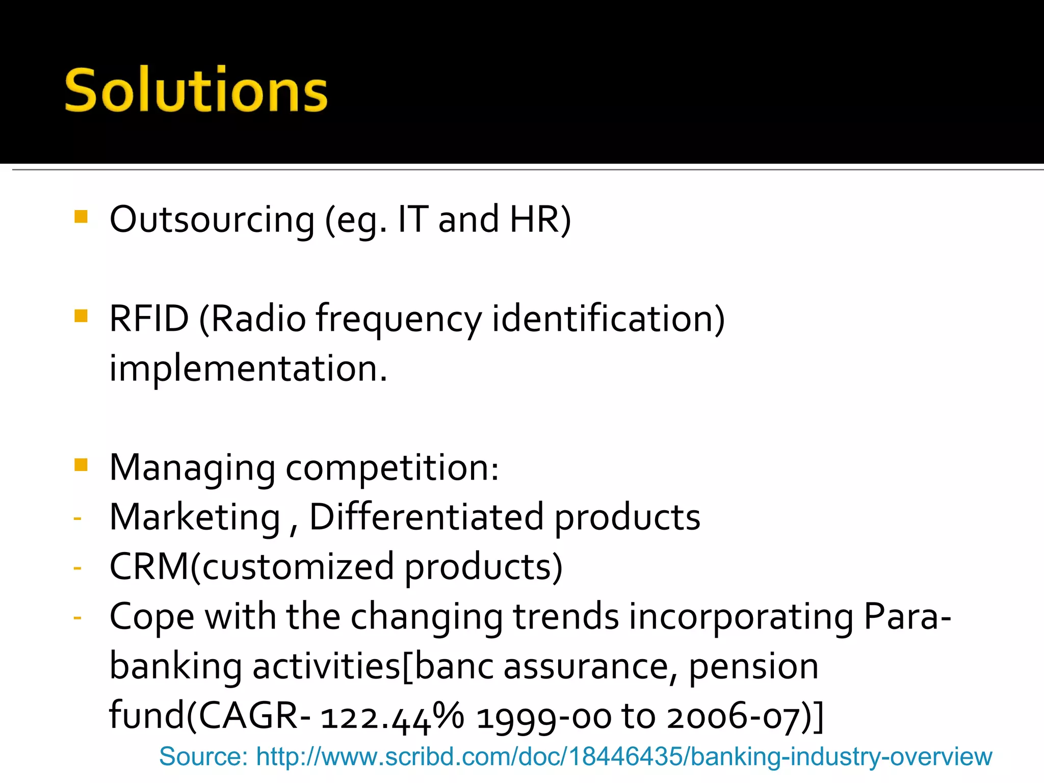 Outsourcing (eg. IT and HR) RFID (Radio frequency identification) implementation. Managing competition: Marketing , Differentiated products CRM(customized products) Cope with the changing trends incorporating Para-banking activities[banc assurance, pension  fund(CAGR- 122.44%  1999-00 to 2006-07)] Source: http://www.scribd.com/doc/18446435/banking-industry-overview   
