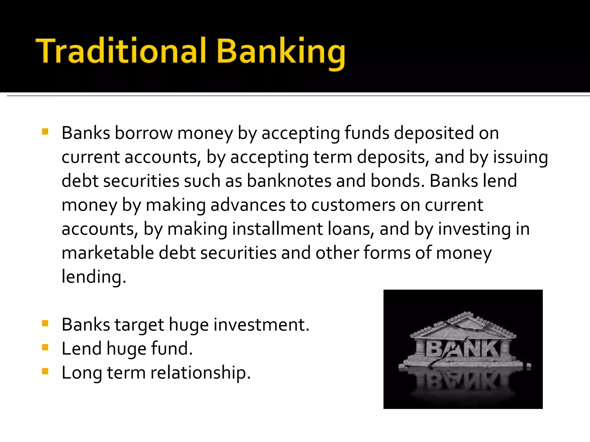 Banks borrow money by accepting funds deposited on current accounts, by accepting term deposits, and by issuing debt securities such as banknotes and bonds. Banks lend money by making advances to customers on current accounts, by making installment loans, and by investing in marketable debt securities and other forms of money lending. Banks target huge investment. Lend huge fund. Long term relationship. 