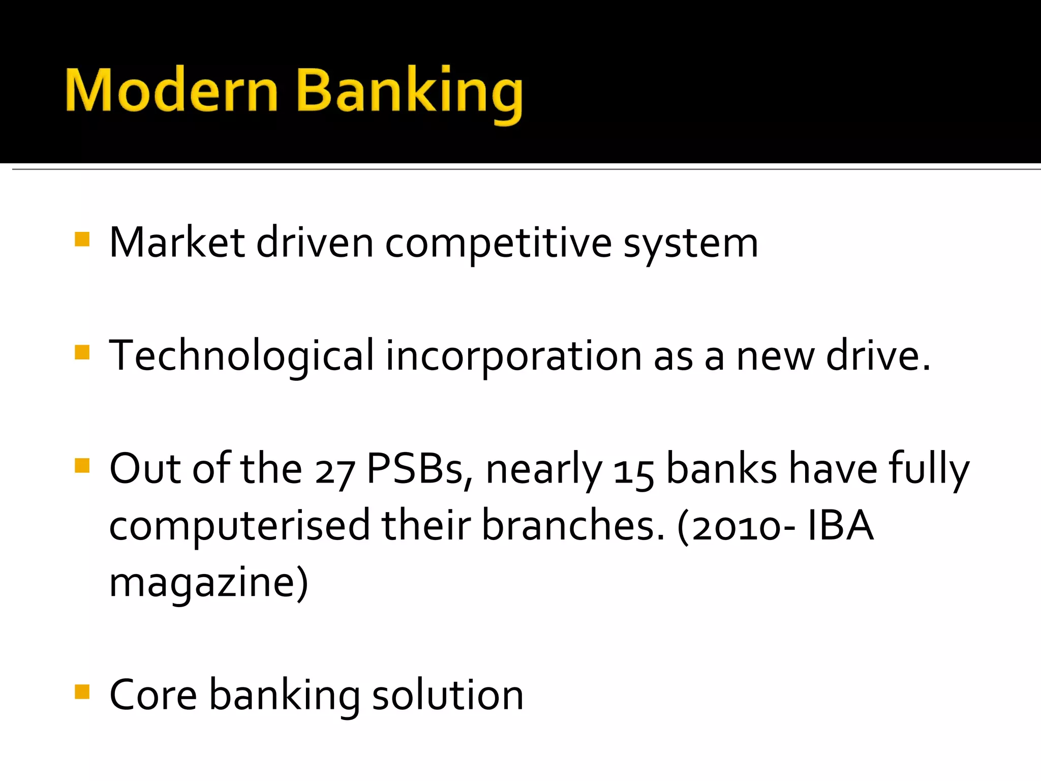 Market driven competitive system Technological incorporation as a new drive. Out of the 27 PSBs, nearly 15 banks have fully computerised their branches. (2010- IBA magazine) Core banking solution 