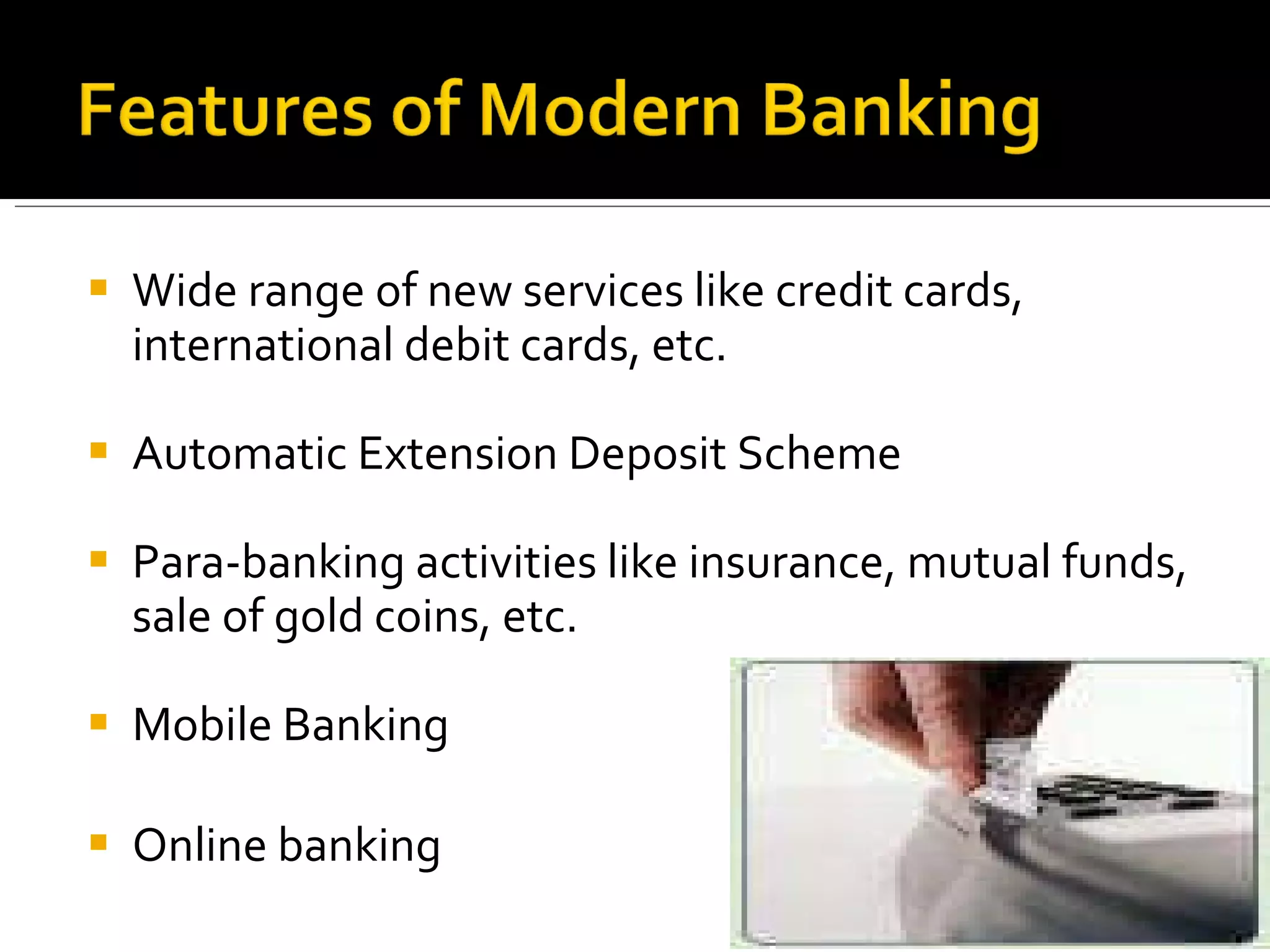 Wide range of new services like credit cards, international debit cards, etc. Automatic Extension Deposit Scheme Para-banking activities like insurance, mutual funds, sale of gold coins, etc. Mobile Banking Online banking 