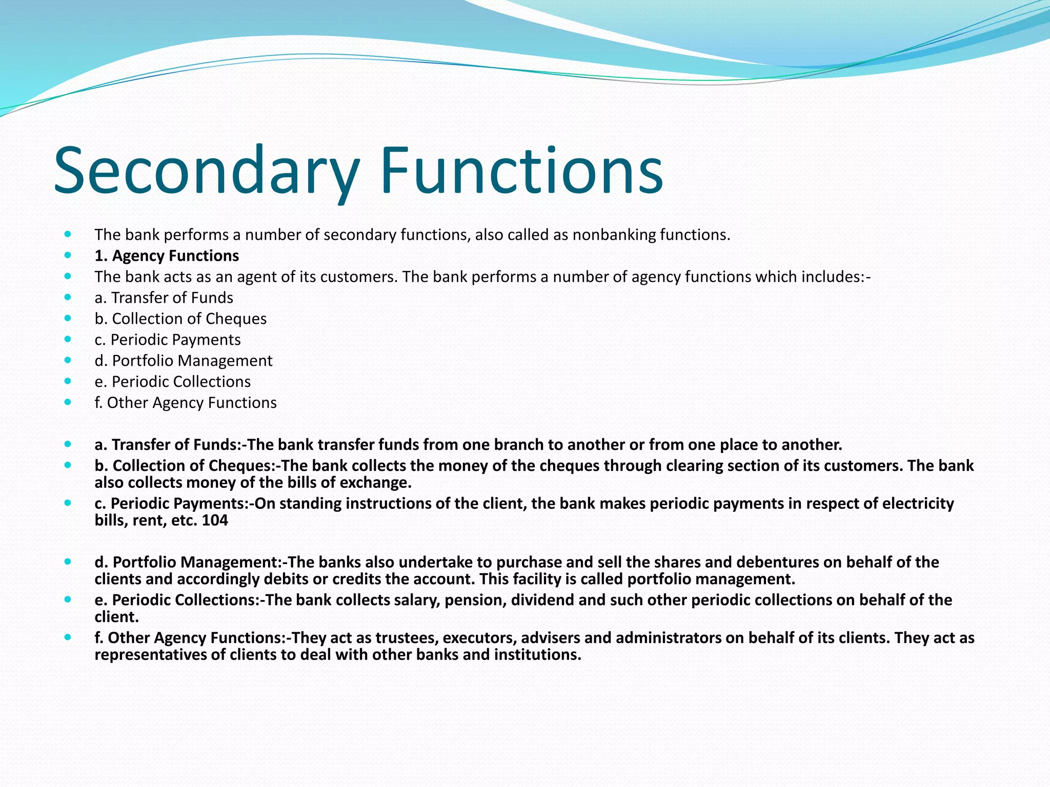 Secondary Functions
 The bank performs a number of secondary functions, also called as nonbanking functions.
 1. Agency Functions
 The bank acts as an agent of its customers. The bank performs a number of agency functions which includes:-
 a. Transfer of Funds
 b. Collection of Cheques
 c. Periodic Payments
 d. Portfolio Management
 e. Periodic Collections
 f. Other Agency Functions
 a. Transfer of Funds:-The bank transfer funds from one branch to another or from one place to another.
 b. Collection of Cheques:-The bank collects the money of the cheques through clearing section of its customers. The bank
also collects money of the bills of exchange.
 c. Periodic Payments:-On standing instructions of the client, the bank makes periodic payments in respect of electricity
bills, rent, etc. 104
 d. Portfolio Management:-The banks also undertake to purchase and sell the shares and debentures on behalf of the
clients and accordingly debits or credits the account. This facility is called portfolio management.
 e. Periodic Collections:-The bank collects salary, pension, dividend and such other periodic collections on behalf of the
client.
 f. Other Agency Functions:-They act as trustees, executors, advisers and administrators on behalf of its clients. They act as
representatives of clients to deal with other banks and institutions.
 