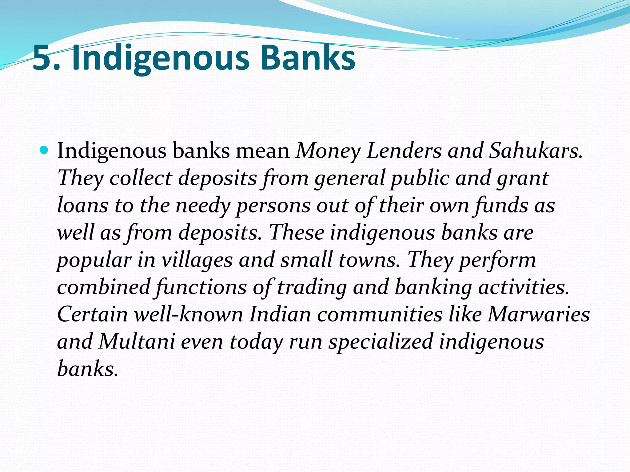 5. Indigenous Banks
 Indigenous banks mean Money Lenders and Sahukars.
They collect deposits from general public and grant
loans to the needy persons out of their own funds as
well as from deposits. These indigenous banks are
popular in villages and small towns. They perform
combined functions of trading and banking activities.
Certain well-known Indian communities like Marwaries
and Multani even today run specialized indigenous
banks.
 