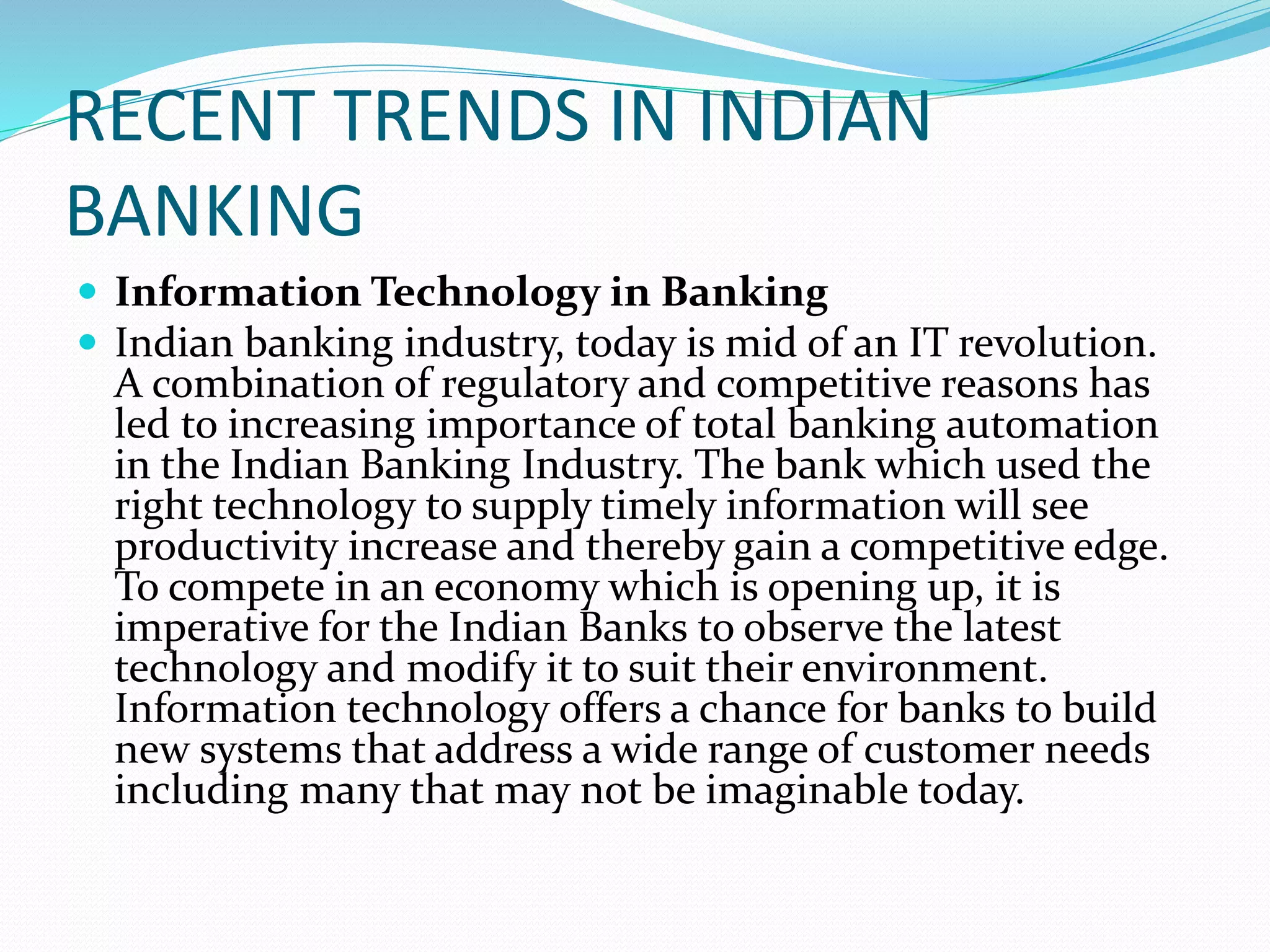 RECENT TRENDS IN INDIAN
BANKING
 Information Technology in Banking
 Indian banking industry, today is mid of an IT revolution.
A combination of regulatory and competitive reasons has
led to increasing importance of total banking automation
in the Indian Banking Industry. The bank which used the
right technology to supply timely information will see
productivity increase and thereby gain a competitive edge.
To compete in an economy which is opening up, it is
imperative for the Indian Banks to observe the latest
technology and modify it to suit their environment.
Information technology offers a chance for banks to build
new systems that address a wide range of customer needs
including many that may not be imaginable today.
 