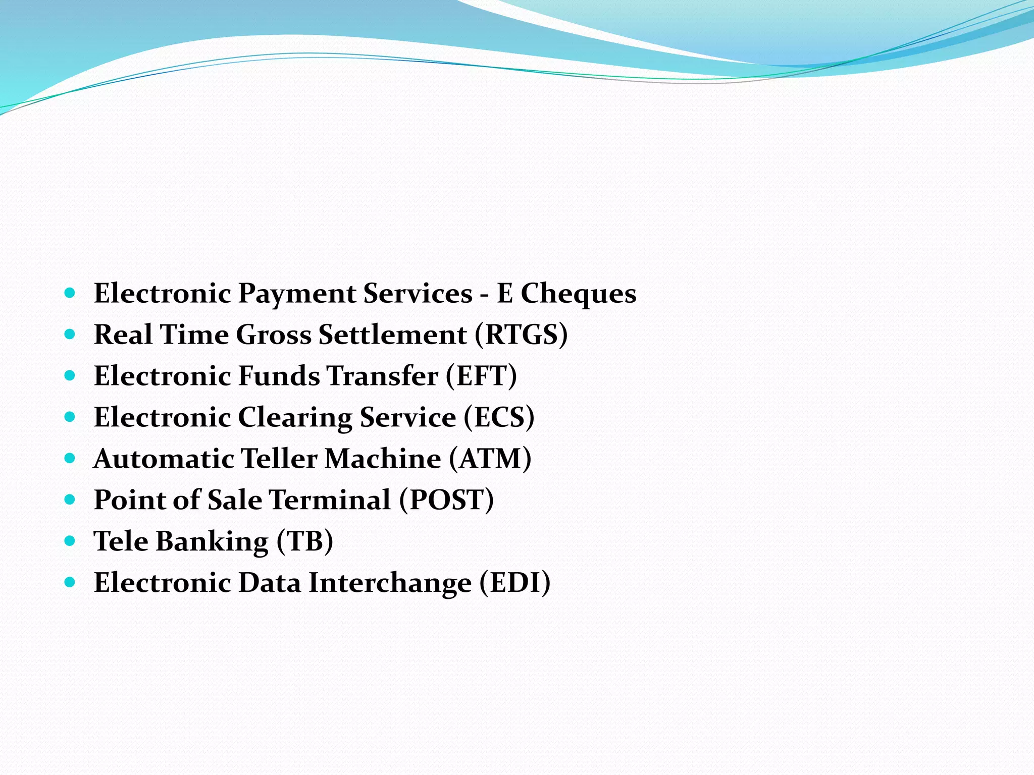  Electronic Payment Services - E Cheques
 Real Time Gross Settlement (RTGS)
 Electronic Funds Transfer (EFT)
 Electronic Clearing Service (ECS)
 Automatic Teller Machine (ATM)
 Point of Sale Terminal (POST)
 Tele Banking (TB)
 Electronic Data Interchange (EDI)
 
