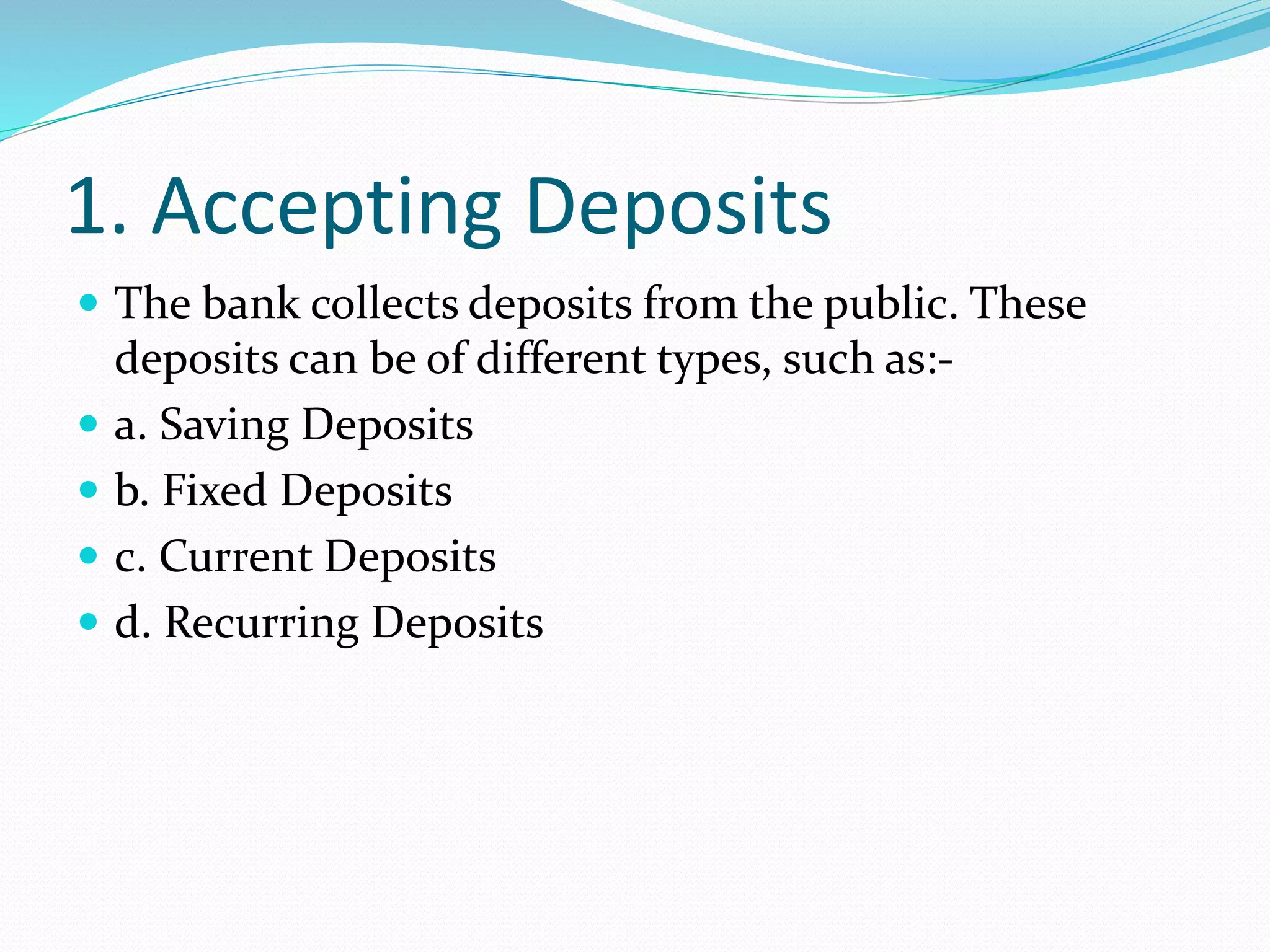1. Accepting Deposits
 The bank collects deposits from the public. These
deposits can be of different types, such as:-
 a. Saving Deposits
 b. Fixed Deposits
 c. Current Deposits
 d. Recurring Deposits
 