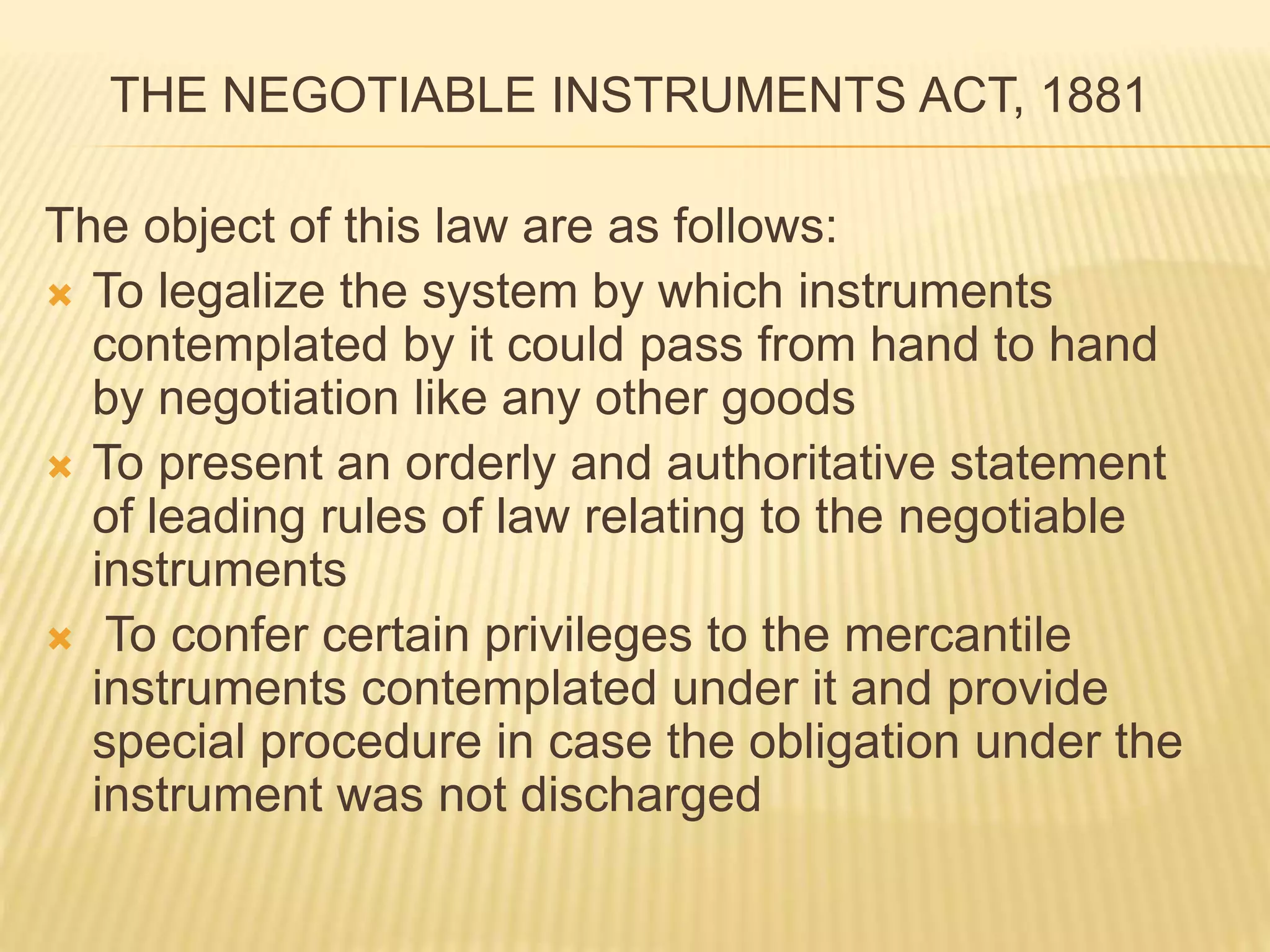THE NEGOTIABLE INSTRUMENTS ACT, 1881
The object of this law are as follows:
 To legalize the system by which instruments
contemplated by it could pass from hand to hand
by negotiation like any other goods
 To present an orderly and authoritative statement
of leading rules of law relating to the negotiable
instruments
 To confer certain privileges to the mercantile
instruments contemplated under it and provide
special procedure in case the obligation under the
instrument was not discharged
 
