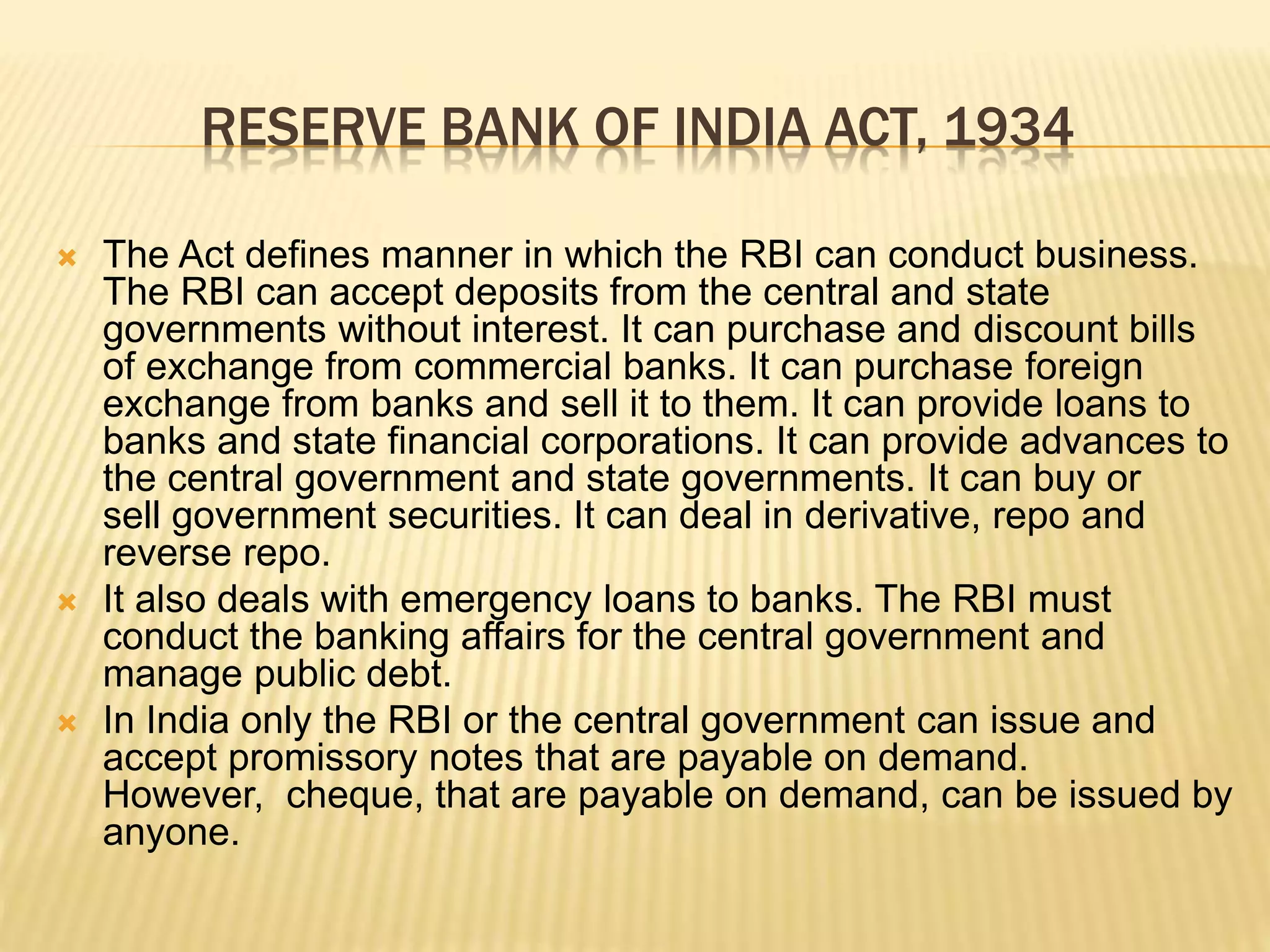 RESERVE BANK OF INDIA ACT, 1934
 The Act defines manner in which the RBI can conduct business.
The RBI can accept deposits from the central and state
governments without interest. It can purchase and discount bills
of exchange from commercial banks. It can purchase foreign
exchange from banks and sell it to them. It can provide loans to
banks and state financial corporations. It can provide advances to
the central government and state governments. It can buy or
sell government securities. It can deal in derivative, repo and
reverse repo.
 It also deals with emergency loans to banks. The RBI must
conduct the banking affairs for the central government and
manage public debt.
 In India only the RBI or the central government can issue and
accept promissory notes that are payable on demand.
However, cheque, that are payable on demand, can be issued by
anyone.
 