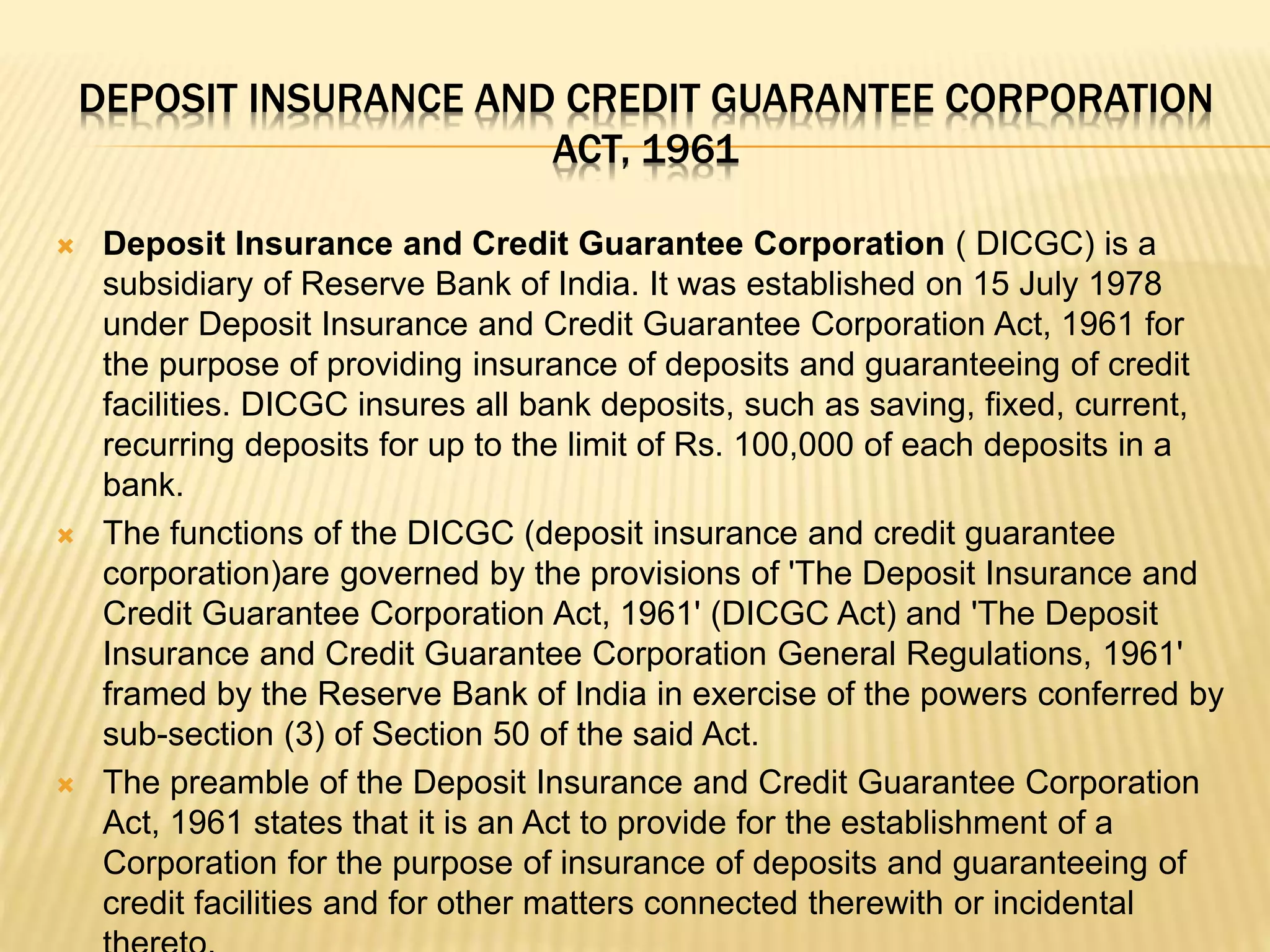 DEPOSIT INSURANCE AND CREDIT GUARANTEE CORPORATION
ACT, 1961
 Deposit Insurance and Credit Guarantee Corporation ( DICGC) is a
subsidiary of Reserve Bank of India. It was established on 15 July 1978
under Deposit Insurance and Credit Guarantee Corporation Act, 1961 for
the purpose of providing insurance of deposits and guaranteeing of credit
facilities. DICGC insures all bank deposits, such as saving, fixed, current,
recurring deposits for up to the limit of Rs. 100,000 of each deposits in a
bank.
 The functions of the DICGC (deposit insurance and credit guarantee
corporation)are governed by the provisions of 'The Deposit Insurance and
Credit Guarantee Corporation Act, 1961' (DICGC Act) and 'The Deposit
Insurance and Credit Guarantee Corporation General Regulations, 1961'
framed by the Reserve Bank of India in exercise of the powers conferred by
sub-section (3) of Section 50 of the said Act.
 The preamble of the Deposit Insurance and Credit Guarantee Corporation
Act, 1961 states that it is an Act to provide for the establishment of a
Corporation for the purpose of insurance of deposits and guaranteeing of
credit facilities and for other matters connected therewith or incidental
 