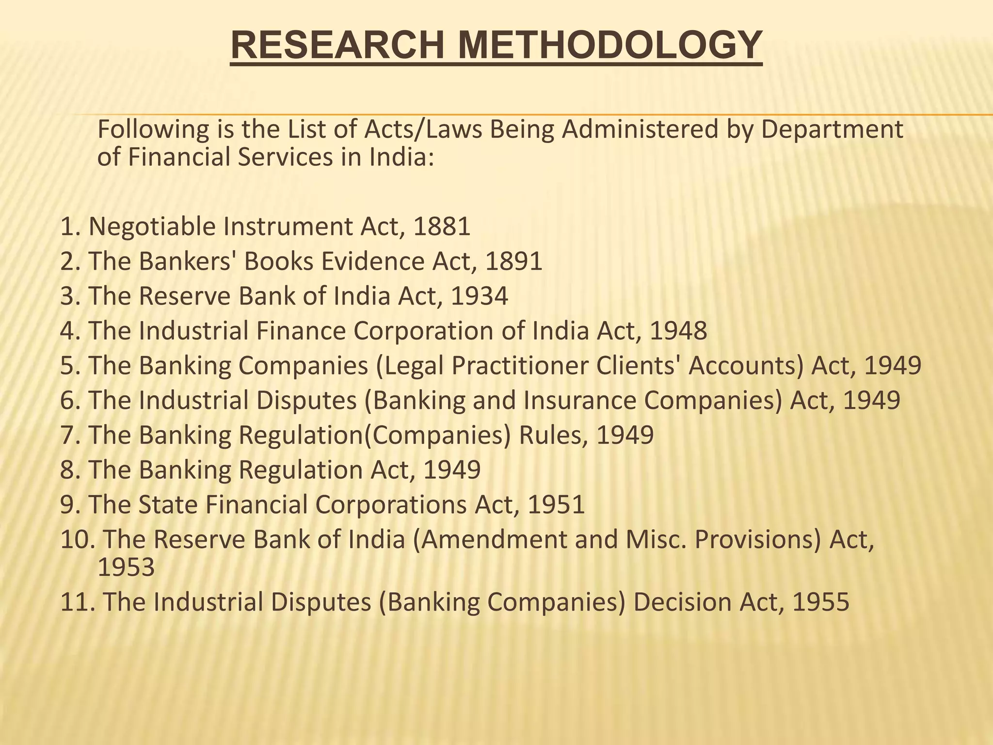 RESEARCH METHODOLOGY
Following is the List of Acts/Laws Being Administered by Department
of Financial Services in India:
1. Negotiable Instrument Act, 1881
2. The Bankers' Books Evidence Act, 1891
3. The Reserve Bank of India Act, 1934
4. The Industrial Finance Corporation of India Act, 1948
5. The Banking Companies (Legal Practitioner Clients' Accounts) Act, 1949
6. The Industrial Disputes (Banking and Insurance Companies) Act, 1949
7. The Banking Regulation(Companies) Rules, 1949
8. The Banking Regulation Act, 1949
9. The State Financial Corporations Act, 1951
10. The Reserve Bank of India (Amendment and Misc. Provisions) Act,
1953
11. The Industrial Disputes (Banking Companies) Decision Act, 1955
 