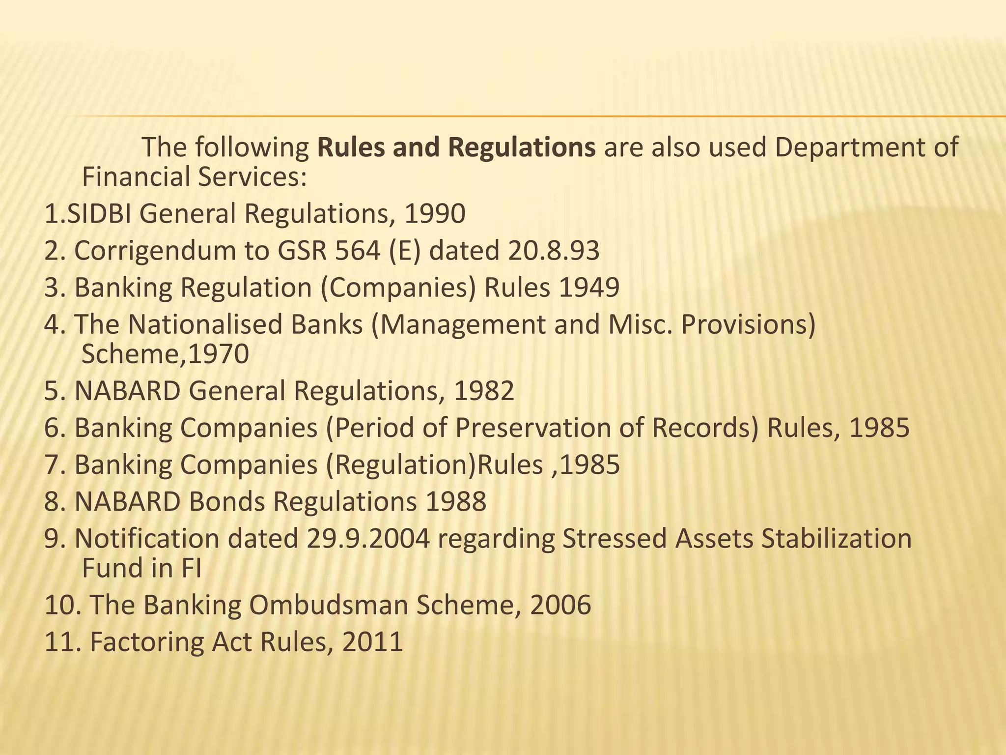 The following Rules and Regulations are also used Department of
Financial Services:
1.SIDBI General Regulations, 1990
2. Corrigendum to GSR 564 (E) dated 20.8.93
3. Banking Regulation (Companies) Rules 1949
4. The Nationalised Banks (Management and Misc. Provisions)
Scheme,1970
5. NABARD General Regulations, 1982
6. Banking Companies (Period of Preservation of Records) Rules, 1985
7. Banking Companies (Regulation)Rules ,1985
8. NABARD Bonds Regulations 1988
9. Notification dated 29.9.2004 regarding Stressed Assets Stabilization
Fund in FI
10. The Banking Ombudsman Scheme, 2006
11. Factoring Act Rules, 2011
 