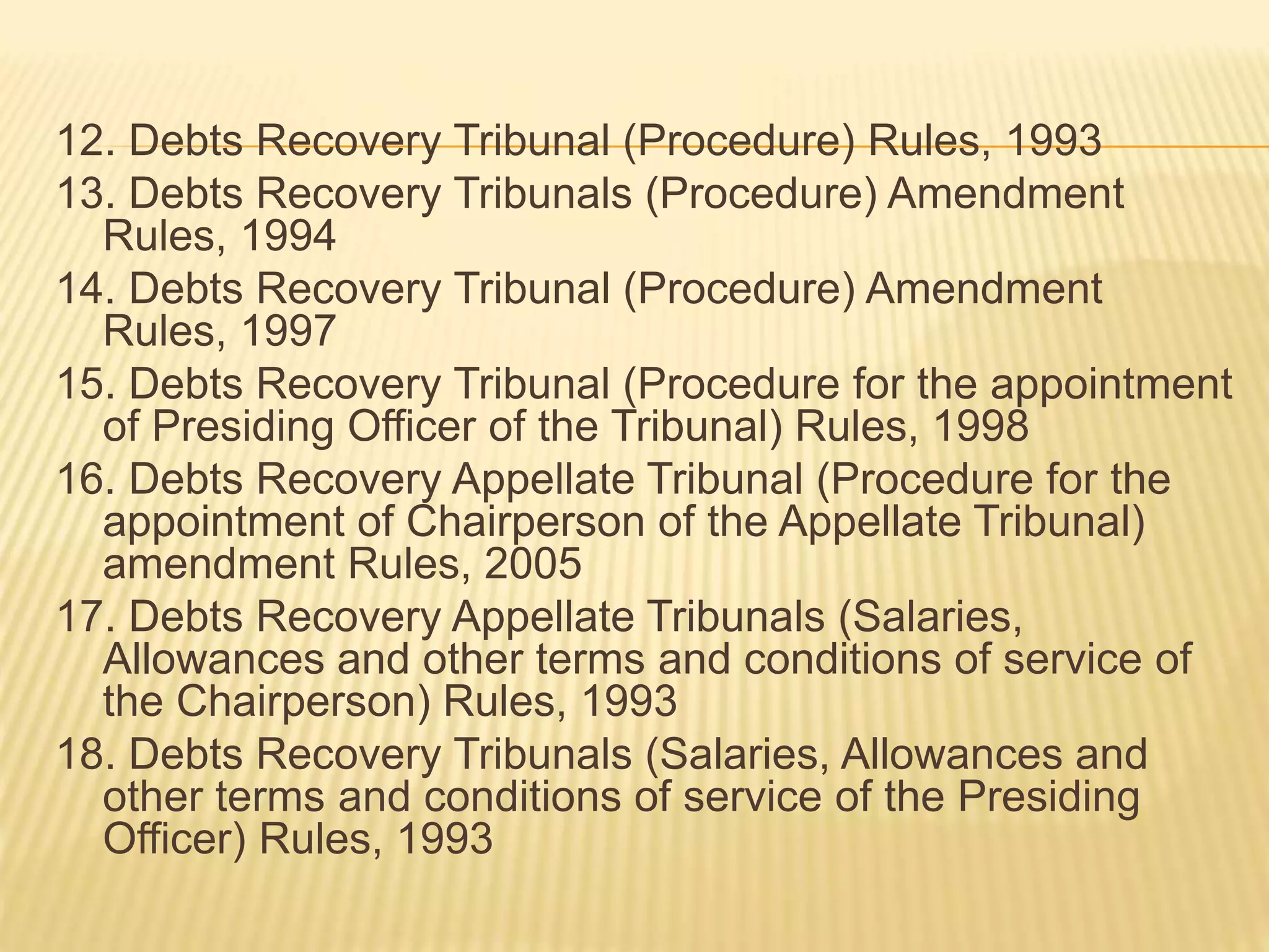 12. Debts Recovery Tribunal (Procedure) Rules, 1993
13. Debts Recovery Tribunals (Procedure) Amendment
Rules, 1994
14. Debts Recovery Tribunal (Procedure) Amendment
Rules, 1997
15. Debts Recovery Tribunal (Procedure for the appointment
of Presiding Officer of the Tribunal) Rules, 1998
16. Debts Recovery Appellate Tribunal (Procedure for the
appointment of Chairperson of the Appellate Tribunal)
amendment Rules, 2005
17. Debts Recovery Appellate Tribunals (Salaries,
Allowances and other terms and conditions of service of
the Chairperson) Rules, 1993
18. Debts Recovery Tribunals (Salaries, Allowances and
other terms and conditions of service of the Presiding
Officer) Rules, 1993
 