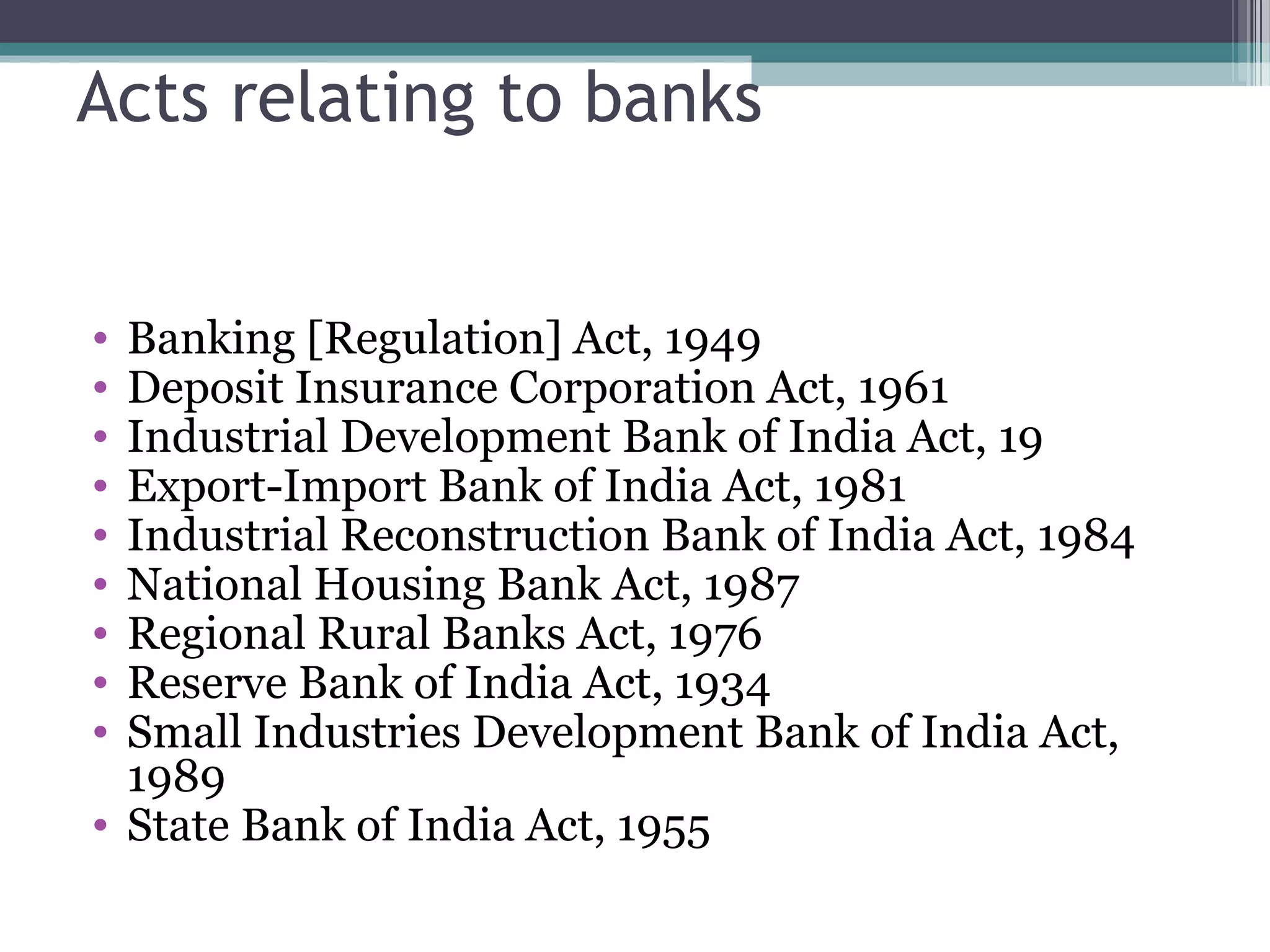 Acts relating to banks


• Banking [Regulation] Act, 1949
• Deposit Insurance Corporation Act, 1961
• Industrial Development Bank of India Act, 19
• Export-Import Bank of India Act, 1981
• Industrial Reconstruction Bank of India Act, 1984
• National Housing Bank Act, 1987
• Regional Rural Banks Act, 1976
• Reserve Bank of India Act, 1934
• Small Industries Development Bank of India Act,
  1989
• State Bank of India Act, 1955
 