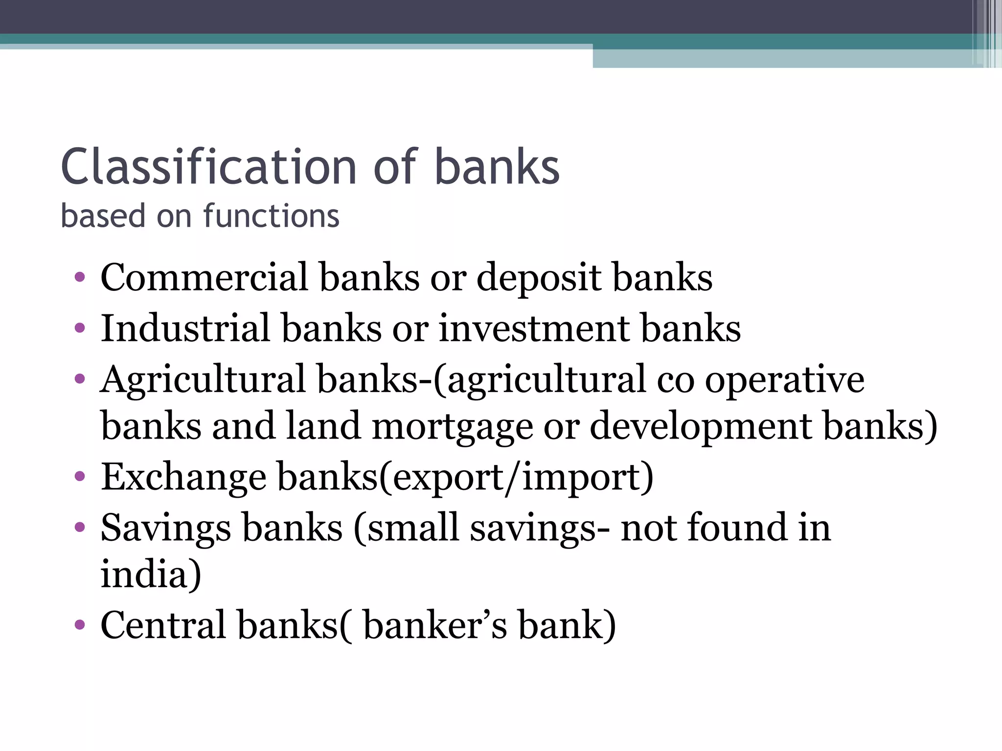 Classification of banks
based on functions
• Commercial banks or deposit banks
• Industrial banks or investment banks
• Agricultural banks-(agricultural co operative
  banks and land mortgage or development banks)
• Exchange banks(export/import)
• Savings banks (small savings- not found in
  india)
• Central banks( banker’s bank)
 