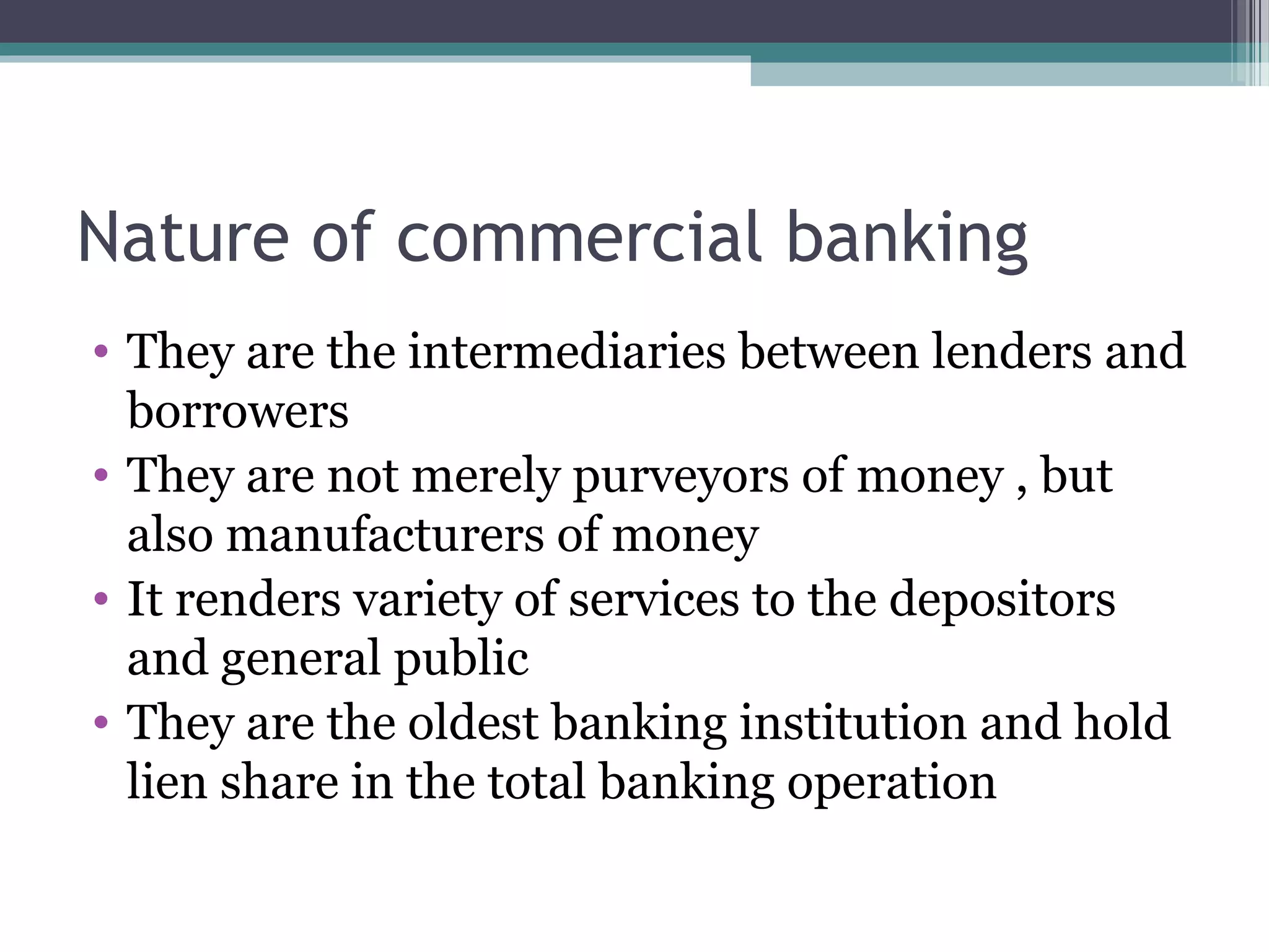 Nature of commercial banking
• They are the intermediaries between lenders and
  borrowers
• They are not merely purveyors of money , but
  also manufacturers of money
• It renders variety of services to the depositors
  and general public
• They are the oldest banking institution and hold
  lien share in the total banking operation
 
