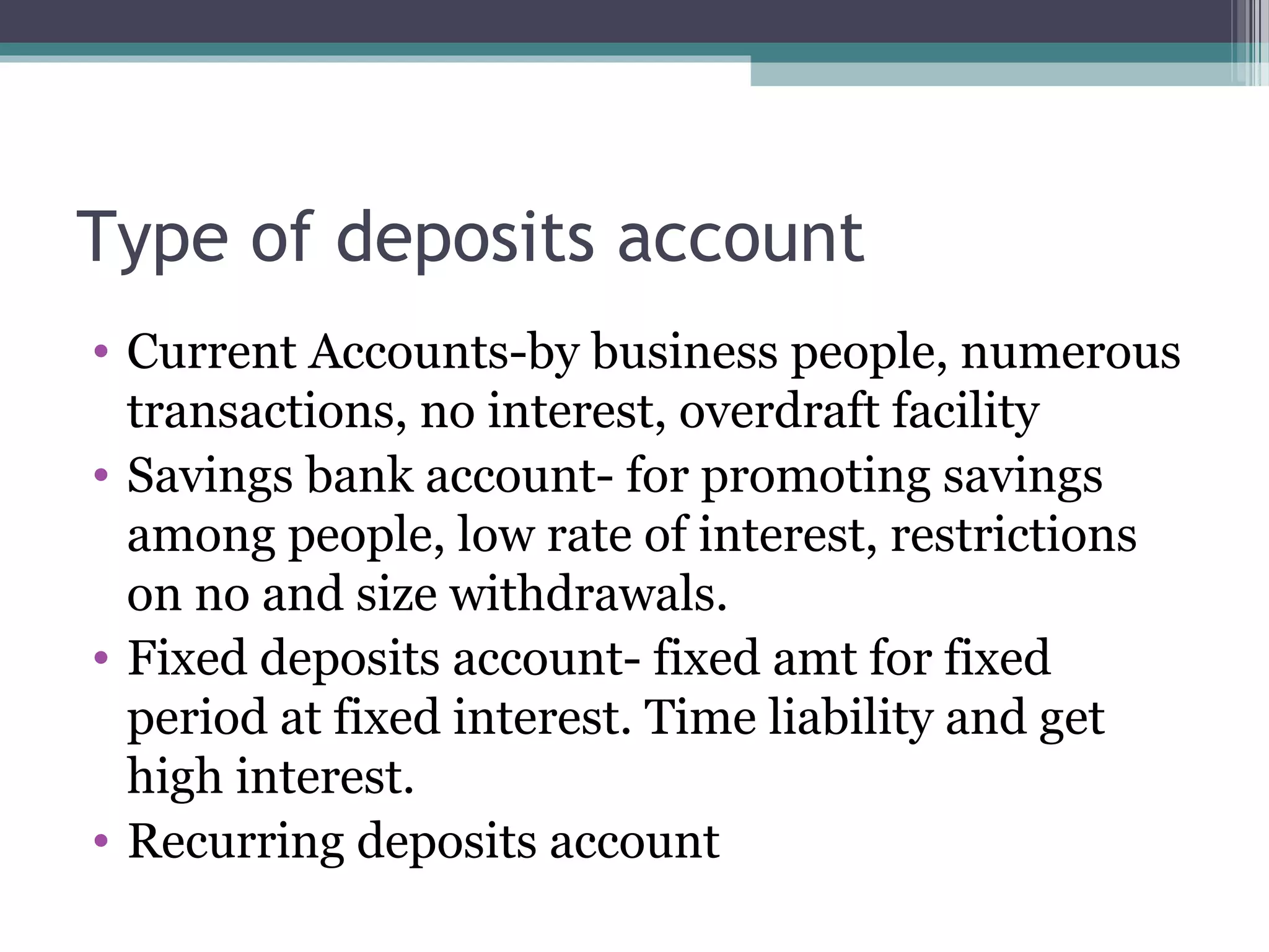 Type of deposits account
• Current Accounts-by business people, numerous
  transactions, no interest, overdraft facility
• Savings bank account- for promoting savings
  among people, low rate of interest, restrictions
  on no and size withdrawals.
• Fixed deposits account- fixed amt for fixed
  period at fixed interest. Time liability and get
  high interest.
• Recurring deposits account
 