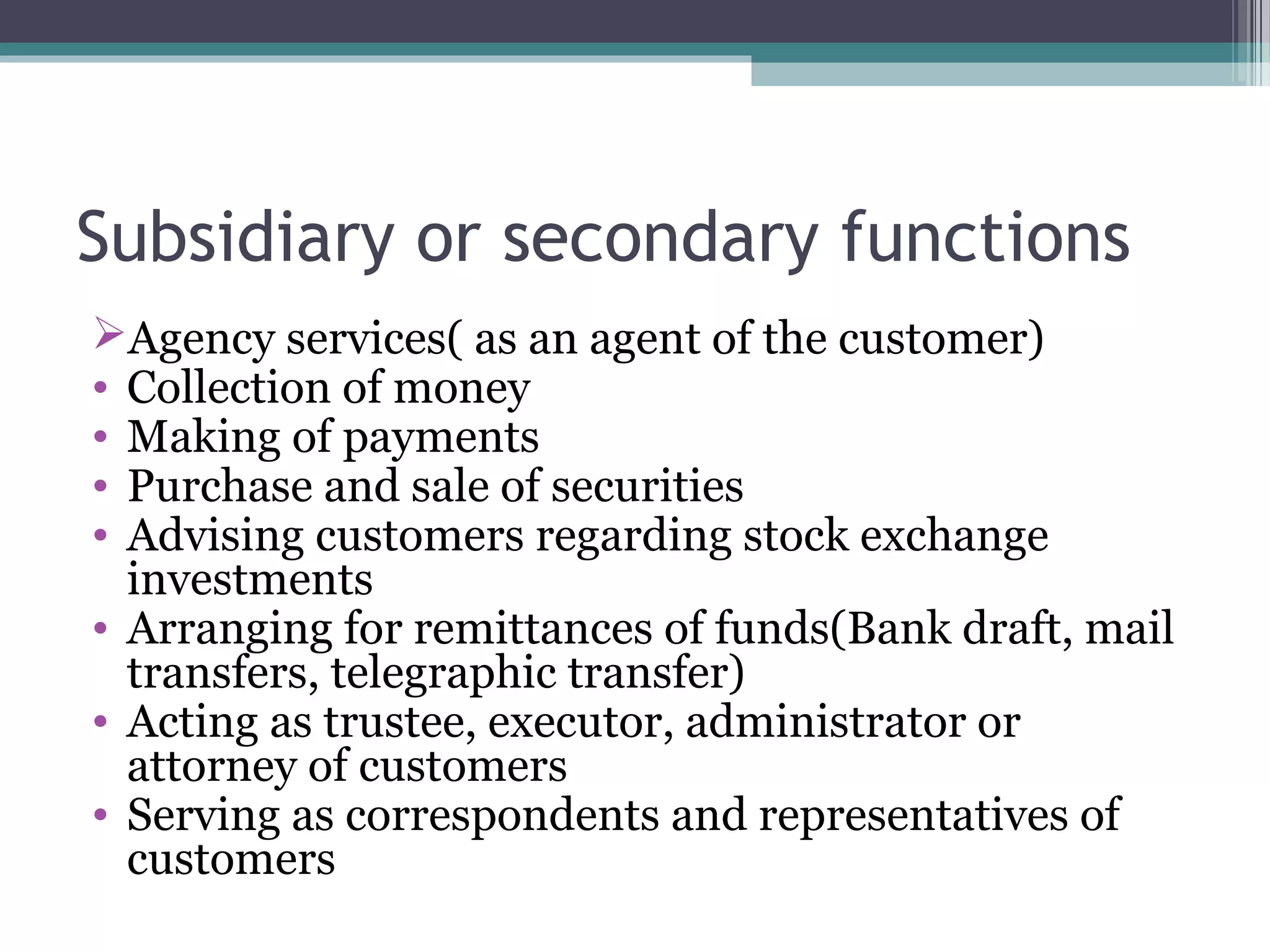 Subsidiary or secondary functions
Agency services( as an agent of the customer)
• Collection of money
• Making of payments
• Purchase and sale of securities
• Advising customers regarding stock exchange
  investments
• Arranging for remittances of funds(Bank draft, mail
  transfers, telegraphic transfer)
• Acting as trustee, executor, administrator or
  attorney of customers
• Serving as correspondents and representatives of
  customers
 
