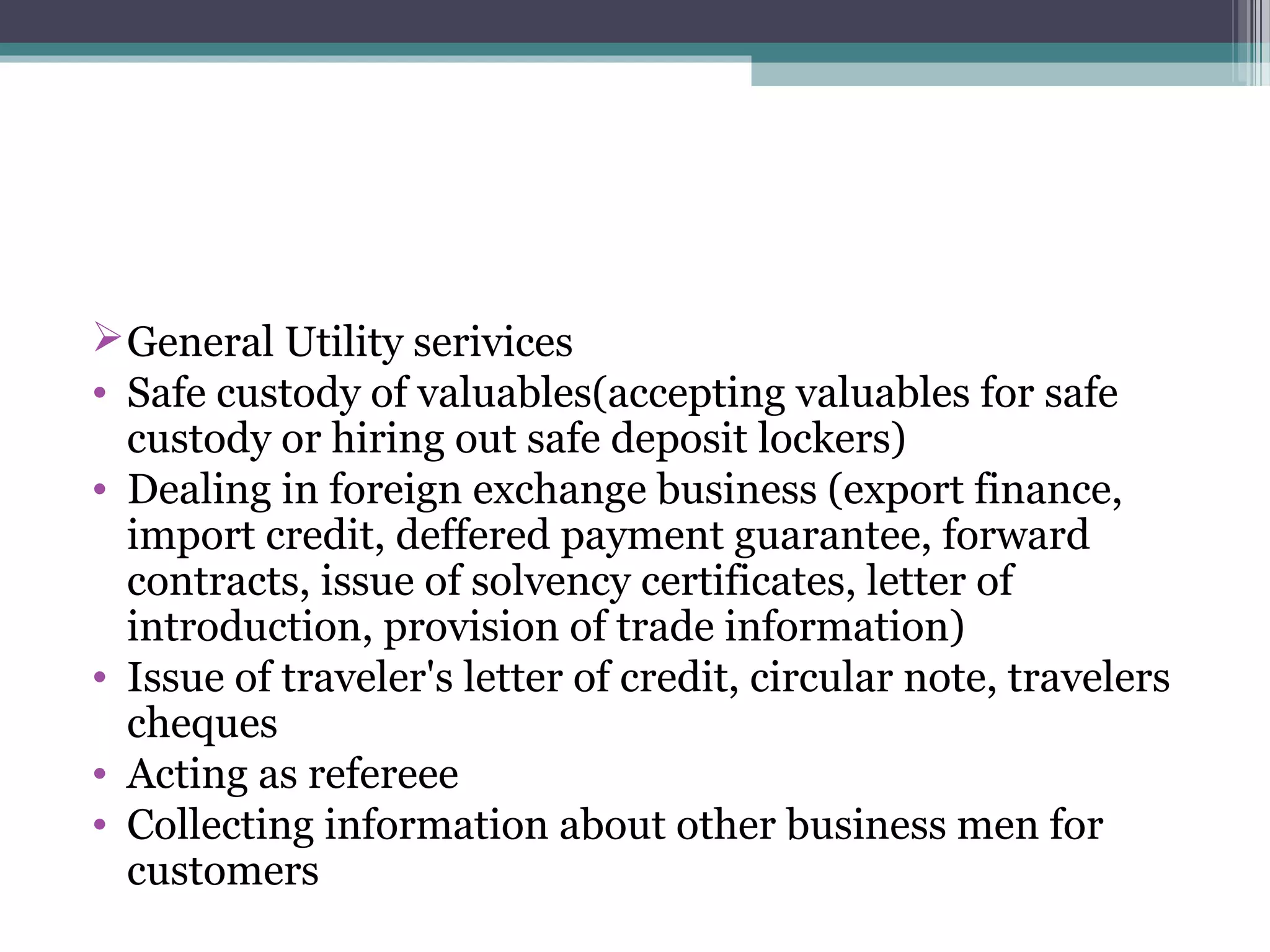  General Utility serivices
• Safe custody of valuables(accepting valuables for safe
  custody or hiring out safe deposit lockers)
• Dealing in foreign exchange business (export finance,
  import credit, deffered payment guarantee, forward
  contracts, issue of solvency certificates, letter of
  introduction, provision of trade information)
• Issue of traveler's letter of credit, circular note, travelers
  cheques
• Acting as refereee
• Collecting information about other business men for
  customers
 