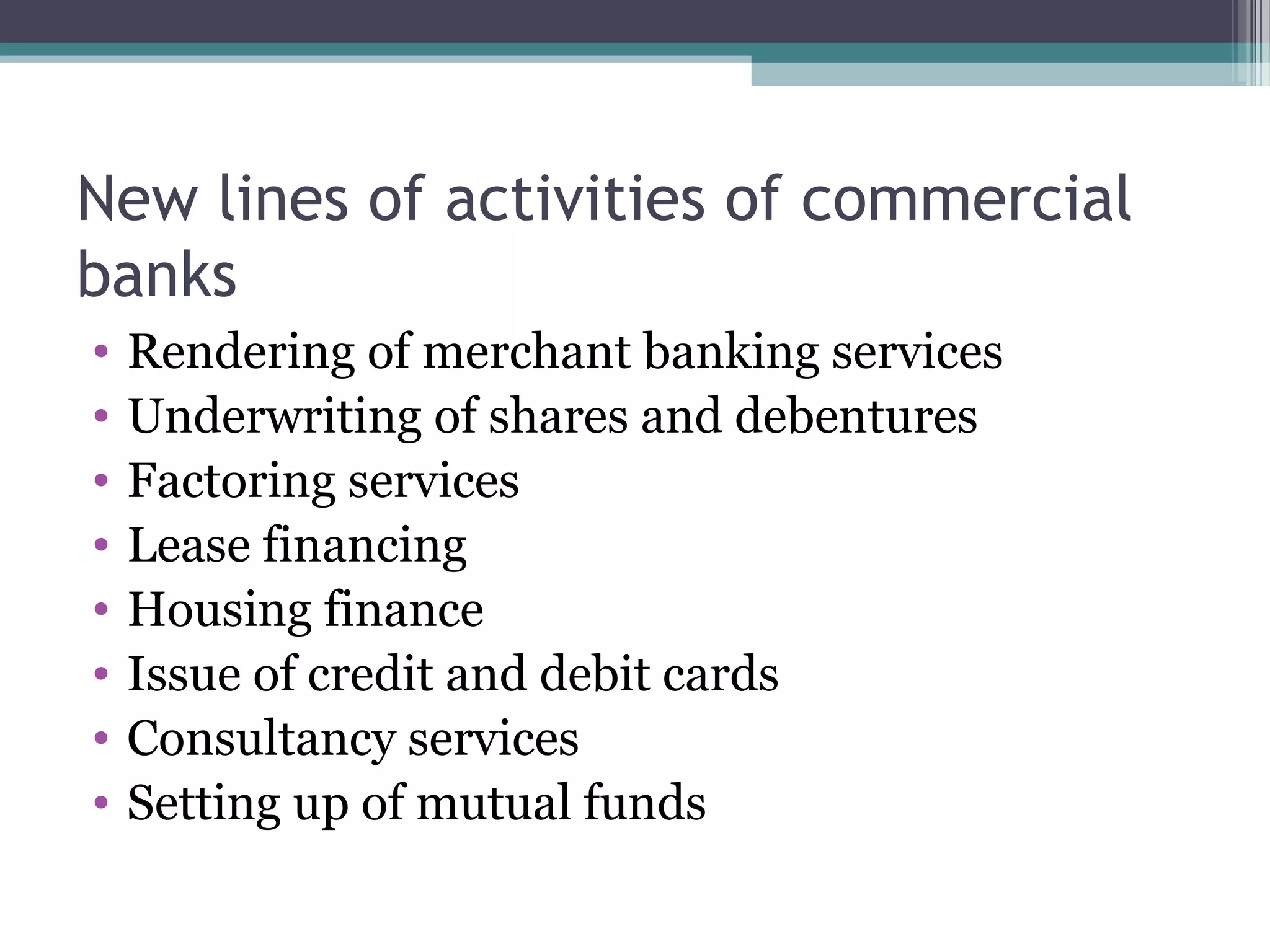 New lines of activities of commercial
banks
•   Rendering of merchant banking services
•   Underwriting of shares and debentures
•   Factoring services
•   Lease financing
•   Housing finance
•   Issue of credit and debit cards
•   Consultancy services
•   Setting up of mutual funds
 