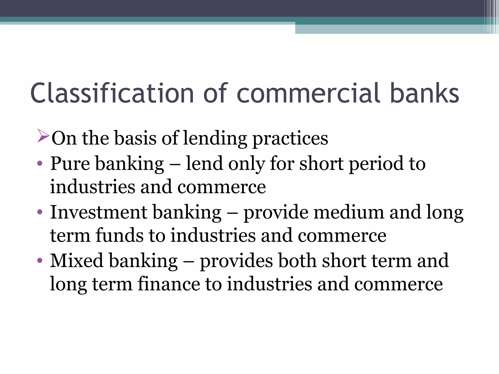 Classification of commercial banks
On the basis of lending practices
• Pure banking – lend only for short period to
  industries and commerce
• Investment banking – provide medium and long
  term funds to industries and commerce
• Mixed banking – provides both short term and
  long term finance to industries and commerce
 