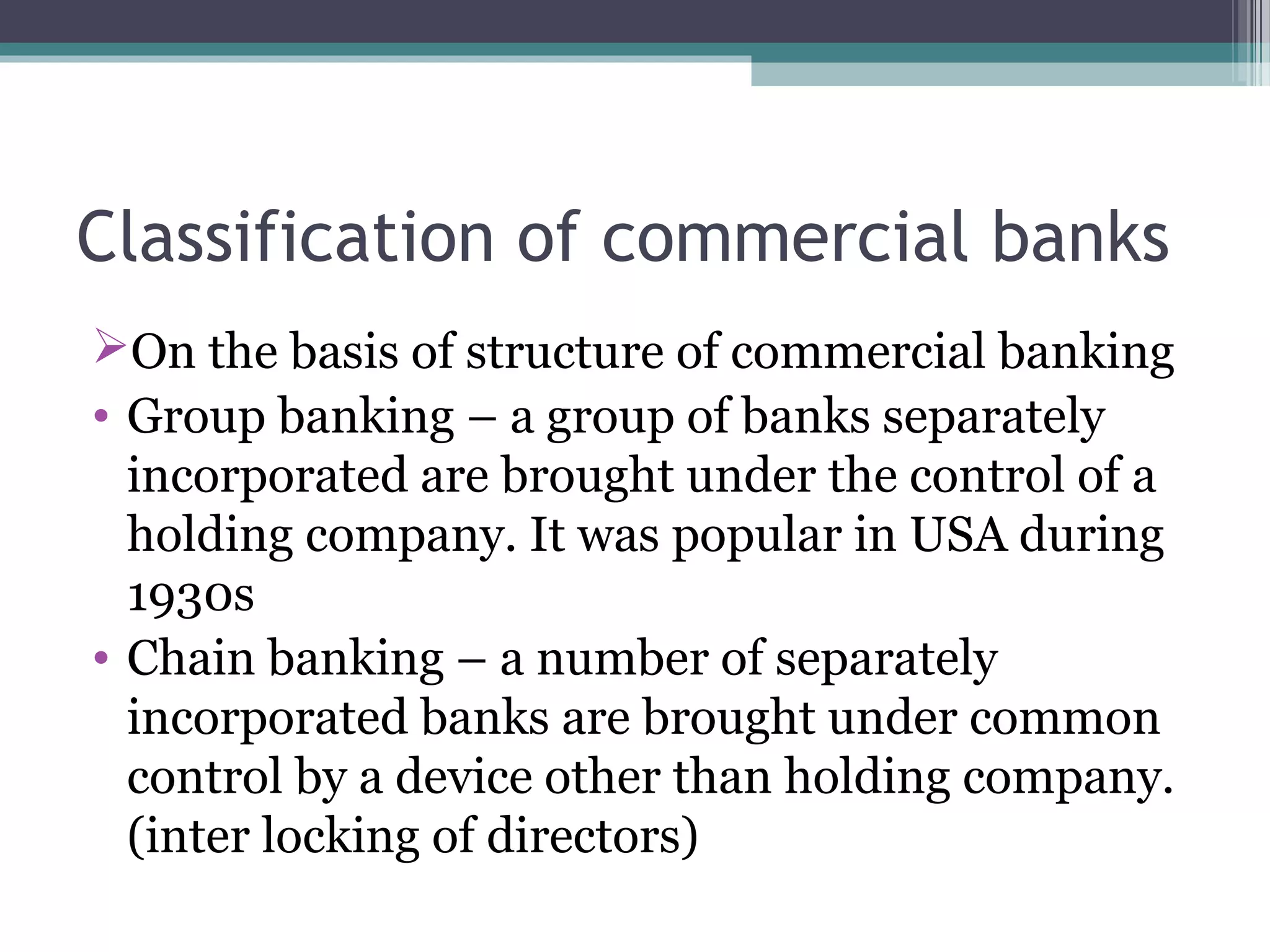 Classification of commercial banks
On the basis of structure of commercial banking
• Group banking – a group of banks separately
  incorporated are brought under the control of a
  holding company. It was popular in USA during
  1930s
• Chain banking – a number of separately
  incorporated banks are brought under common
  control by a device other than holding company.
  (inter locking of directors)
 