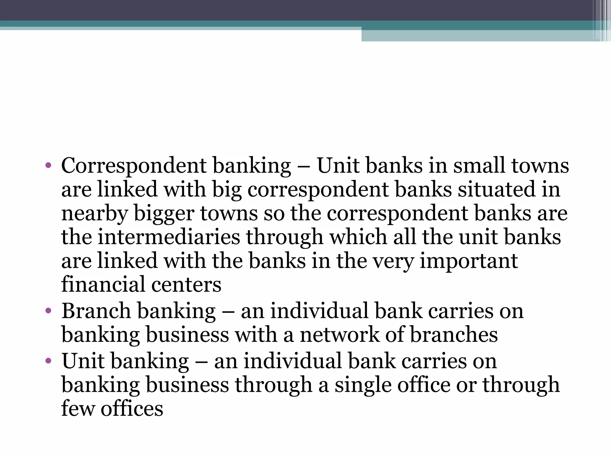 • Correspondent banking – Unit banks in small towns
  are linked with big correspondent banks situated in
  nearby bigger towns so the correspondent banks are
  the intermediaries through which all the unit banks
  are linked with the banks in the very important
  financial centers
• Branch banking – an individual bank carries on
  banking business with a network of branches
• Unit banking – an individual bank carries on
  banking business through a single office or through
  few offices
 