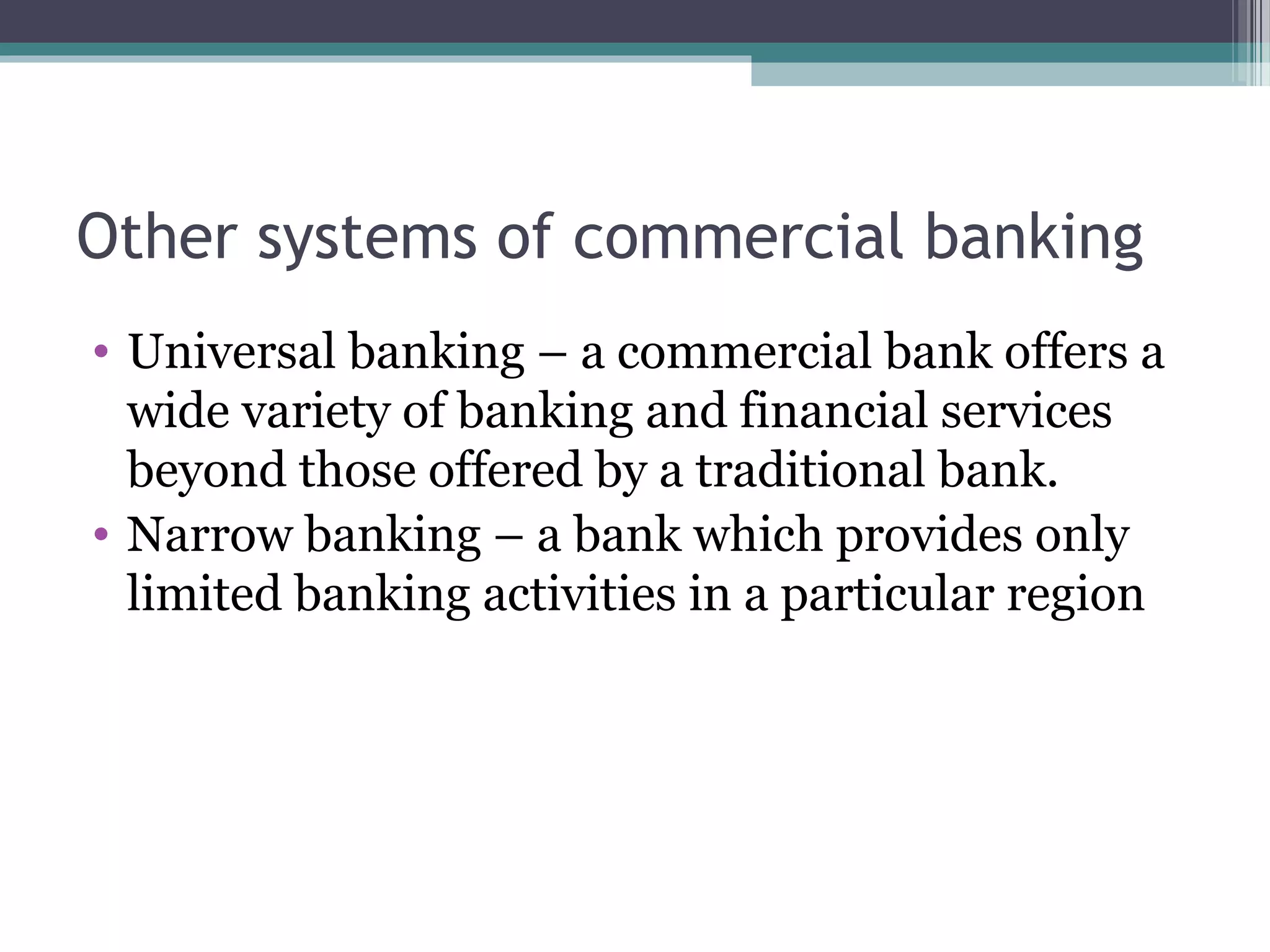 Other systems of commercial banking
• Universal banking – a commercial bank offers a
  wide variety of banking and financial services
  beyond those offered by a traditional bank.
• Narrow banking – a bank which provides only
  limited banking activities in a particular region
 