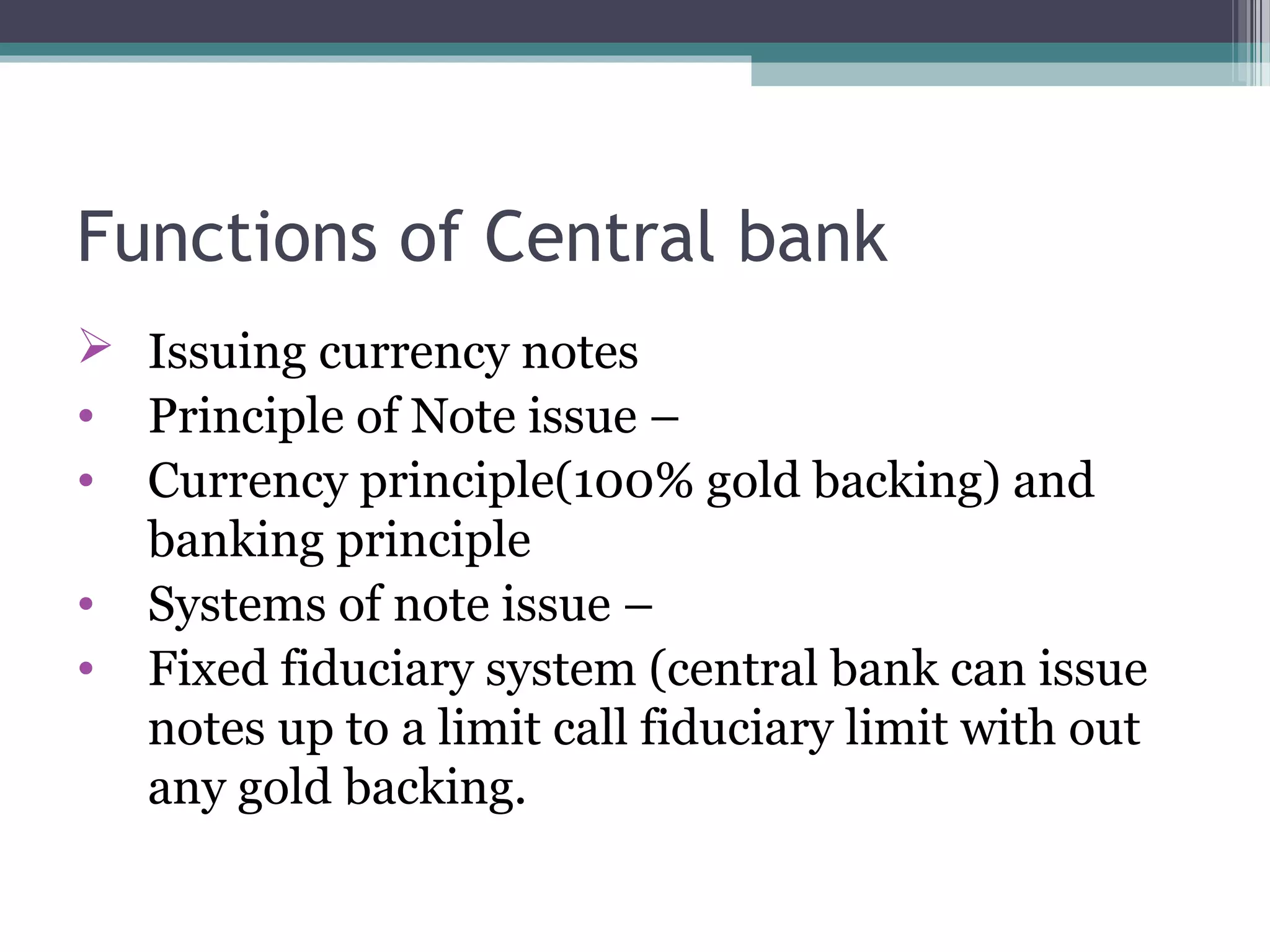 Functions of Central bank
 Issuing currency notes
• Principle of Note issue –
• Currency principle(100% gold backing) and
  banking principle
• Systems of note issue –
• Fixed fiduciary system (central bank can issue
  notes up to a limit call fiduciary limit with out
  any gold backing.
 