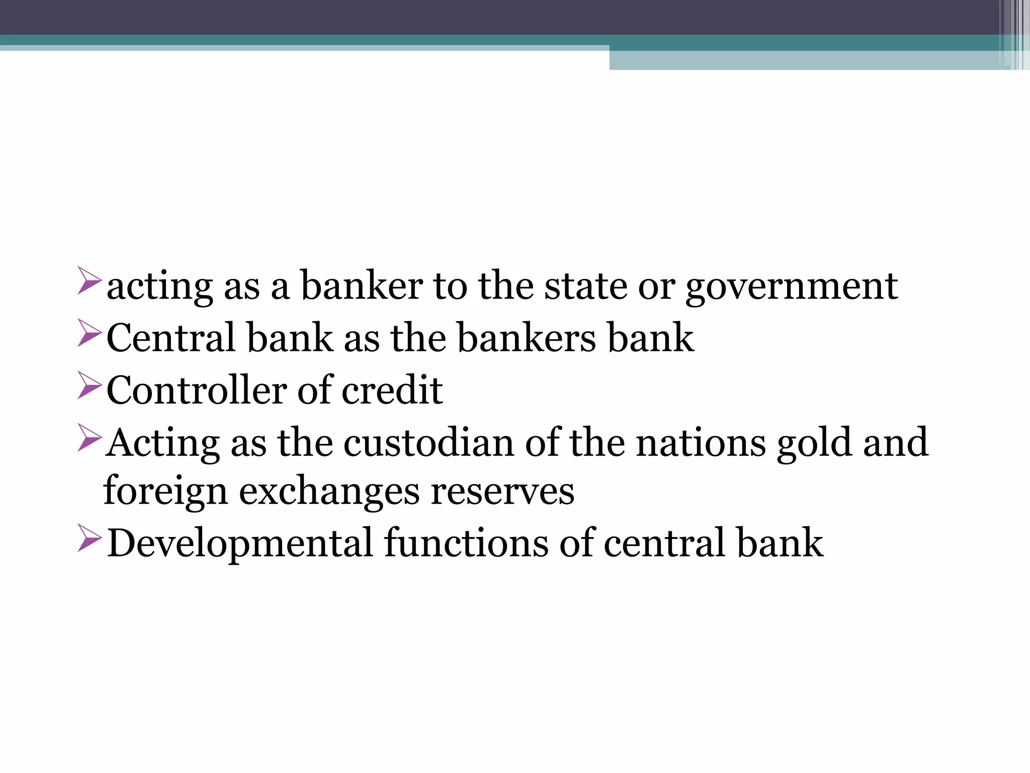 acting as a banker to the state or government
Central bank as the bankers bank
Controller of credit
Acting as the custodian of the nations gold and
 foreign exchanges reserves
Developmental functions of central bank
 