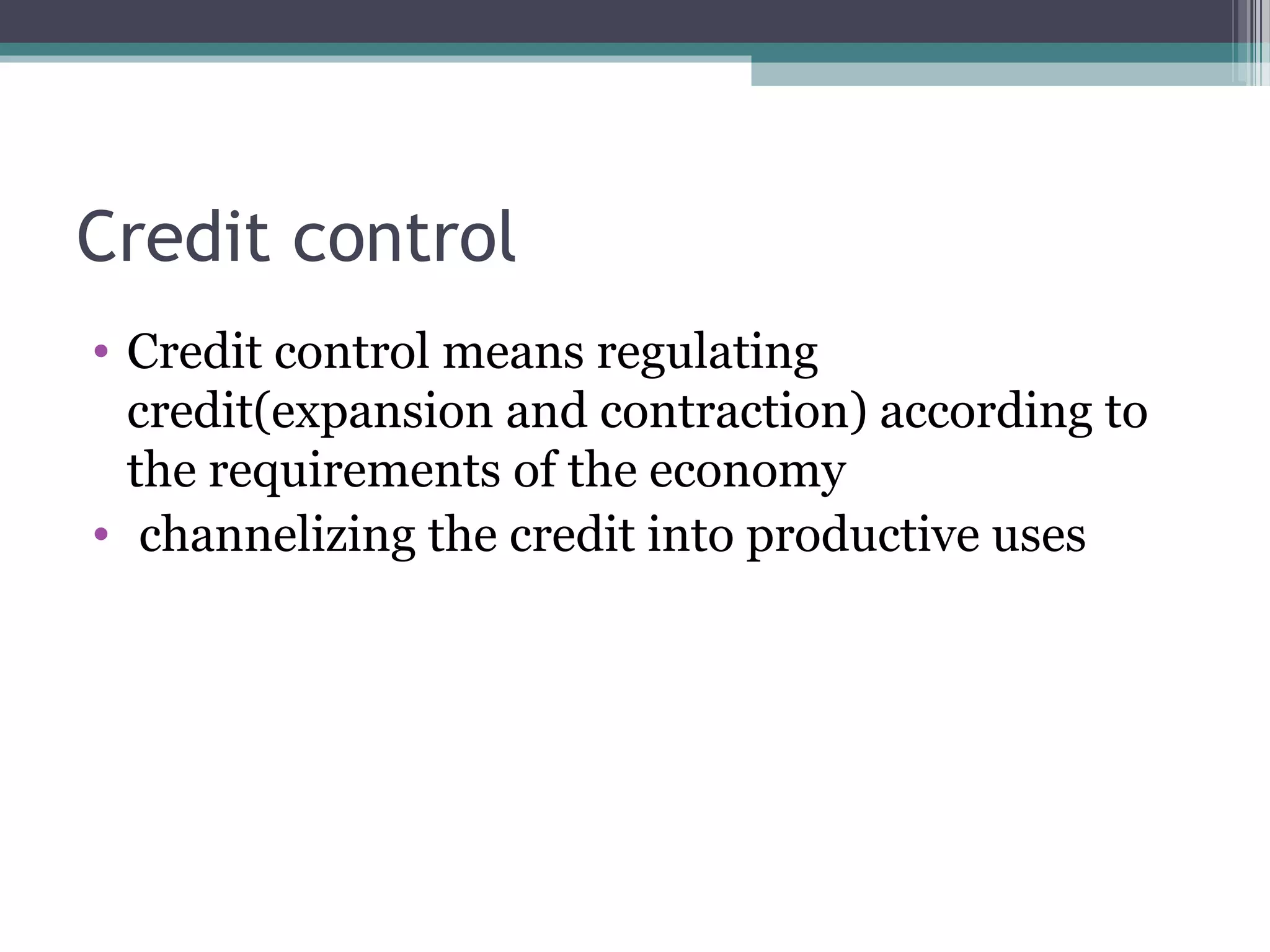 Credit control
• Credit control means regulating
  credit(expansion and contraction) according to
  the requirements of the economy
• channelizing the credit into productive uses
 