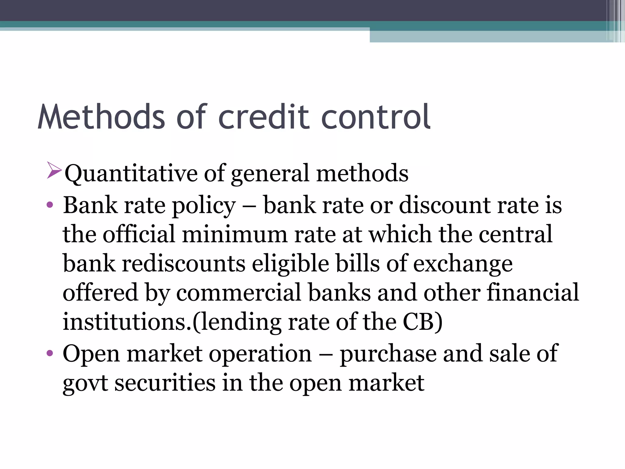Methods of credit control
Quantitative of general methods
• Bank rate policy – bank rate or discount rate is
  the official minimum rate at which the central
  bank rediscounts eligible bills of exchange
  offered by commercial banks and other financial
  institutions.(lending rate of the CB)
• Open market operation – purchase and sale of
  govt securities in the open market
 