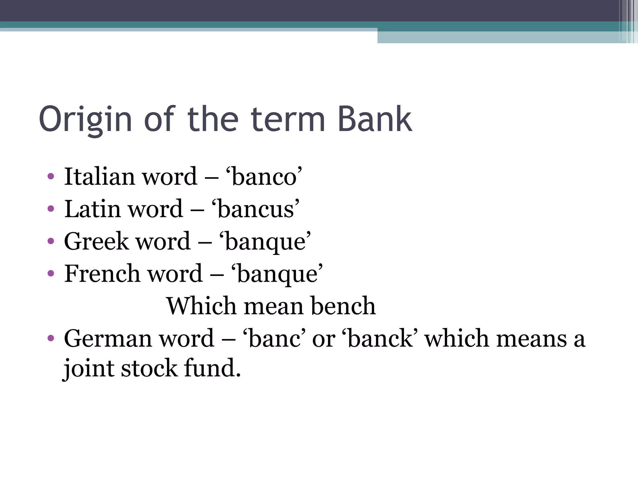 Origin of the term Bank
• Italian word – ‘banco’
• Latin word – ‘bancus’
• Greek word – ‘banque’
• French word – ‘banque’
            Which mean bench
• German word – ‘banc’ or ‘banck’ which means a
  joint stock fund.
 