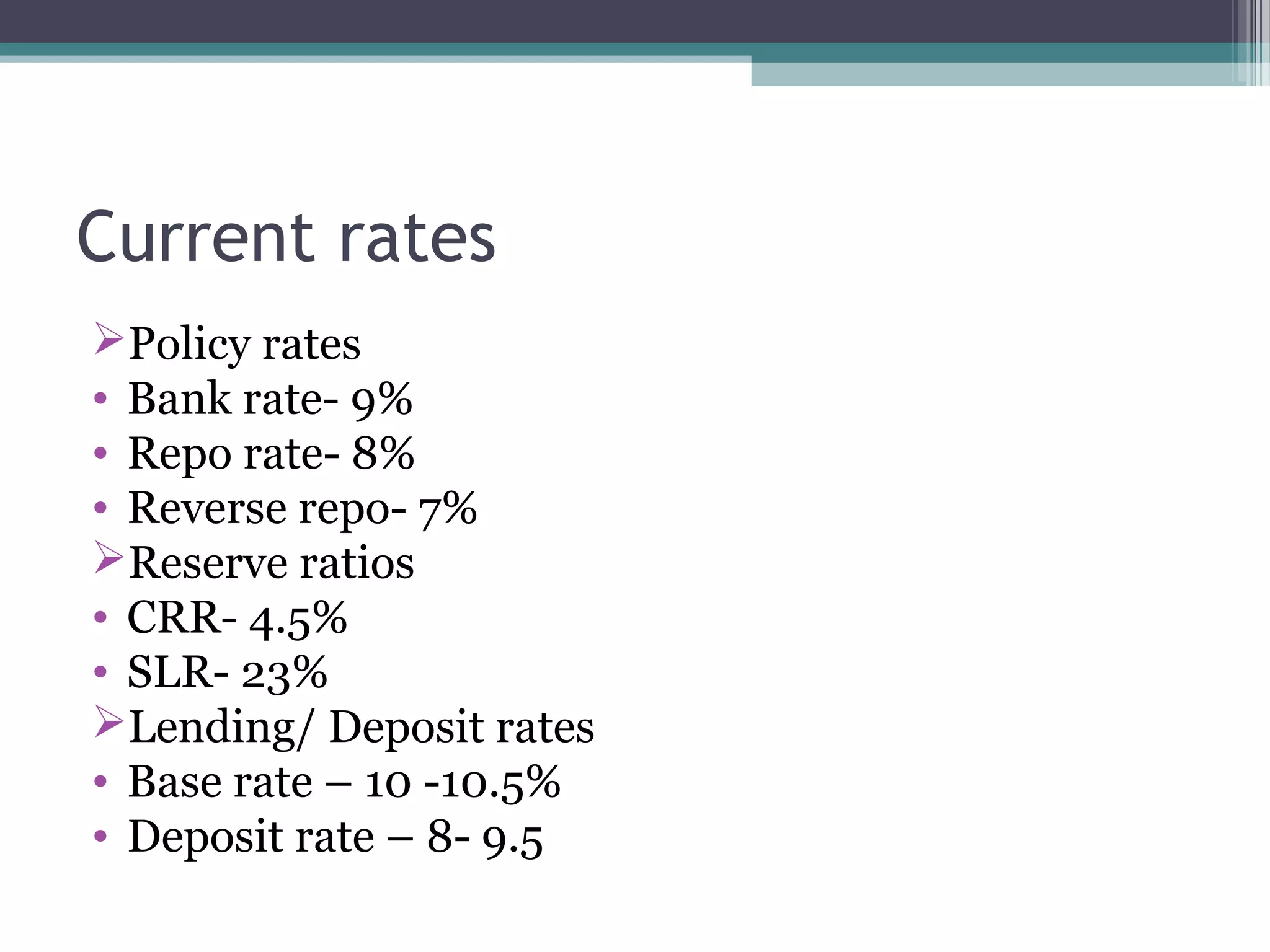 Current rates
Policy rates
• Bank rate- 9%
• Repo rate- 8%
• Reverse repo- 7%
Reserve ratios
• CRR- 4.5%
• SLR- 23%
Lending/ Deposit rates
• Base rate – 10 -10.5%
• Deposit rate – 8- 9.5
 