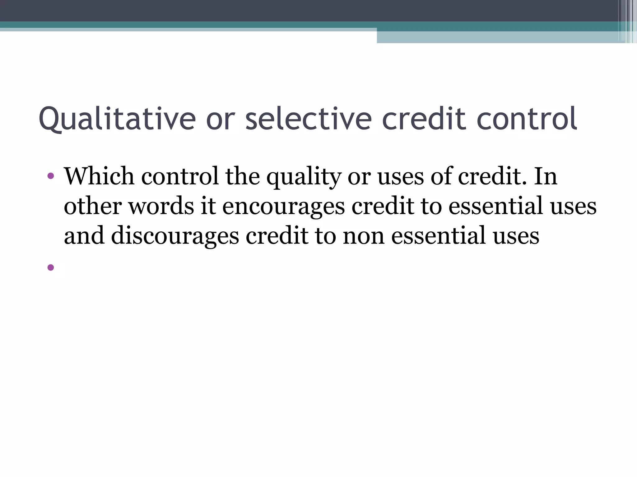 Qualitative or selective credit control
• Which control the quality or uses of credit. In
  other words it encourages credit to essential uses
  and discourages credit to non essential uses
•
 