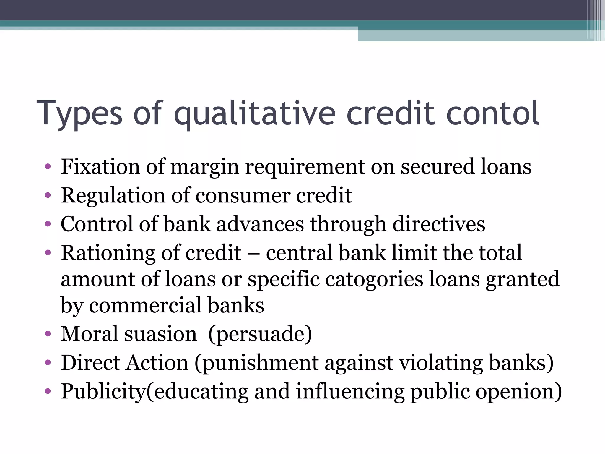 Types of qualitative credit contol
• Fixation of margin requirement on secured loans
• Regulation of consumer credit
• Control of bank advances through directives
• Rationing of credit – central bank limit the total
  amount of loans or specific catogories loans granted
  by commercial banks
• Moral suasion (persuade)
• Direct Action (punishment against violating banks)
• Publicity(educating and influencing public openion)
 