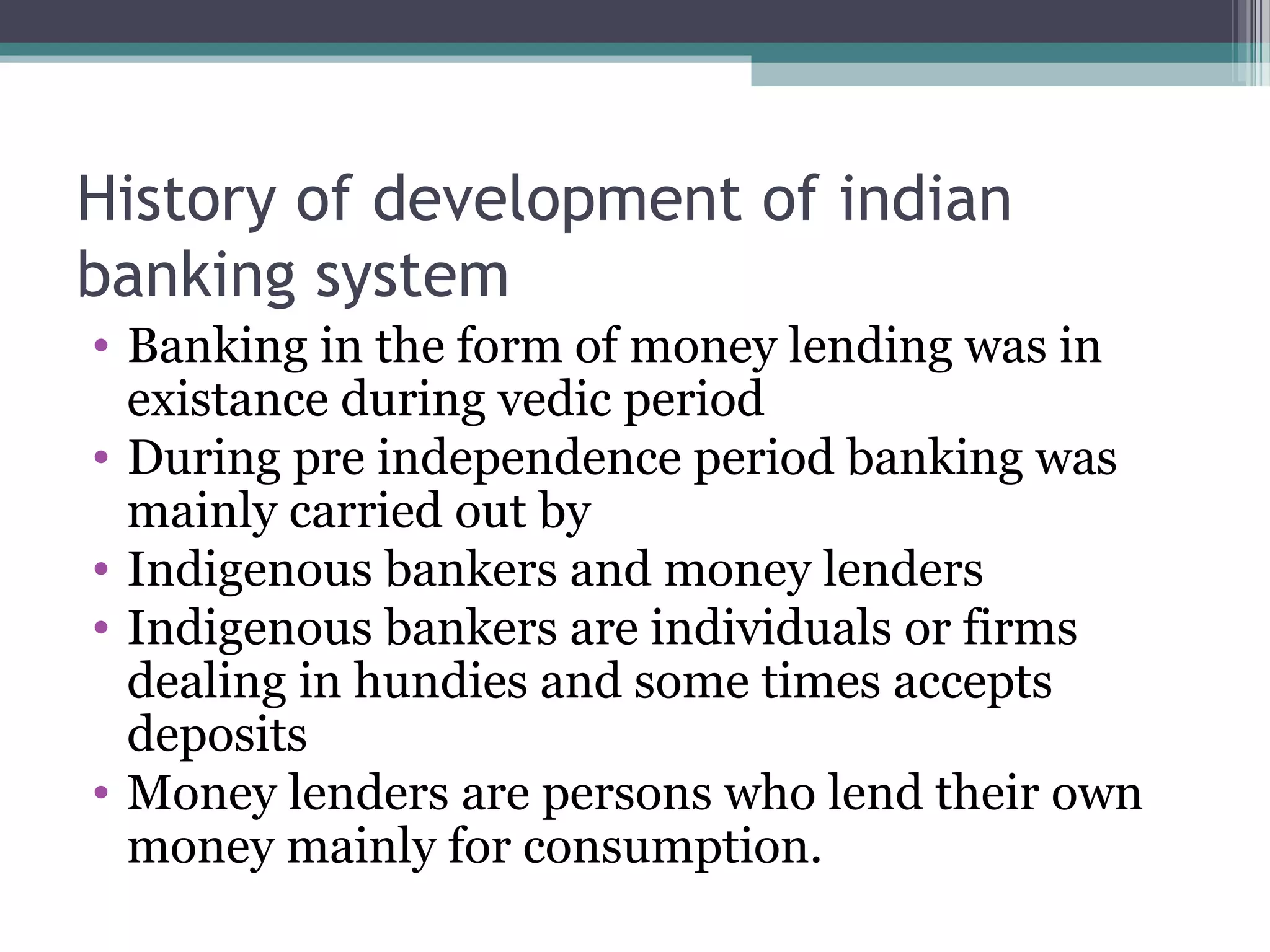 History of development of indian
banking system
• Banking in the form of money lending was in
  existance during vedic period
• During pre independence period banking was
  mainly carried out by
• Indigenous bankers and money lenders
• Indigenous bankers are individuals or firms
  dealing in hundies and some times accepts
  deposits
• Money lenders are persons who lend their own
  money mainly for consumption.
 