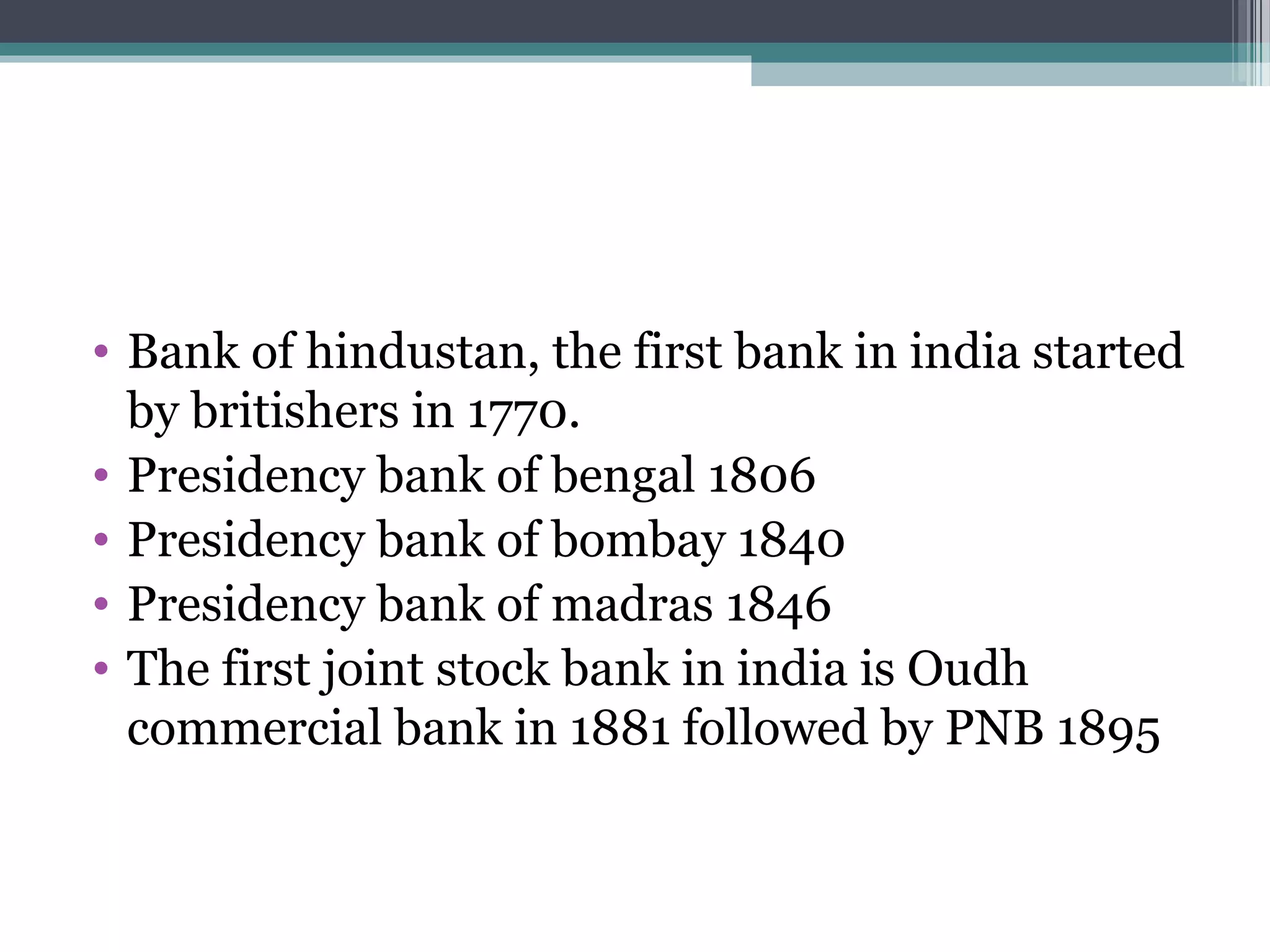 • Bank of hindustan, the first bank in india started
  by britishers in 1770.
• Presidency bank of bengal 1806
• Presidency bank of bombay 1840
• Presidency bank of madras 1846
• The first joint stock bank in india is Oudh
  commercial bank in 1881 followed by PNB 1895
 