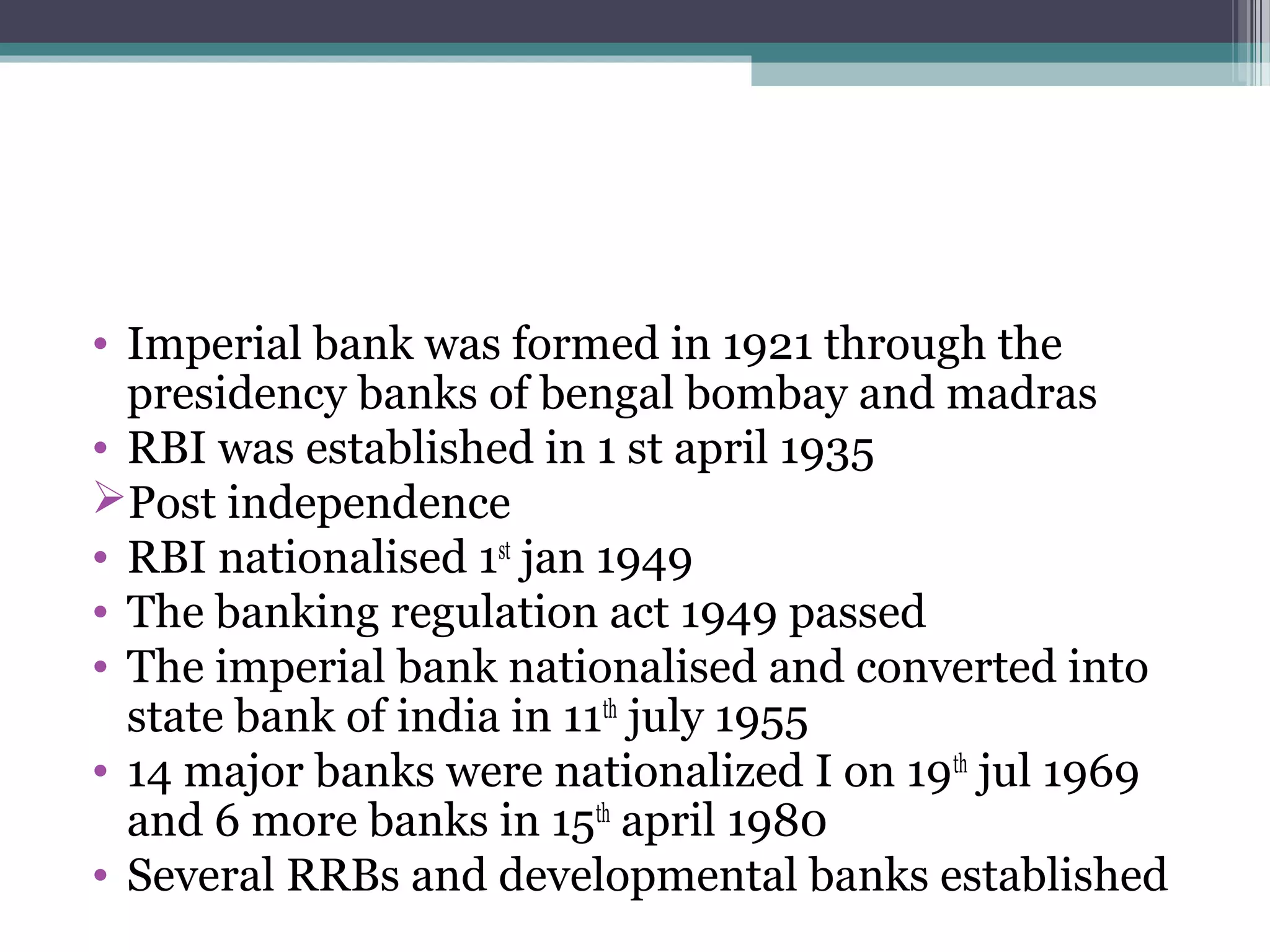 • Imperial bank was formed in 1921 through the
  presidency banks of bengal bombay and madras
• RBI was established in 1 st april 1935
Post independence
• RBI nationalised 1st jan 1949
• The banking regulation act 1949 passed
• The imperial bank nationalised and converted into
  state bank of india in 11th july 1955
• 14 major banks were nationalized I on 19th jul 1969
  and 6 more banks in 15th april 1980
• Several RRBs and developmental banks established
 