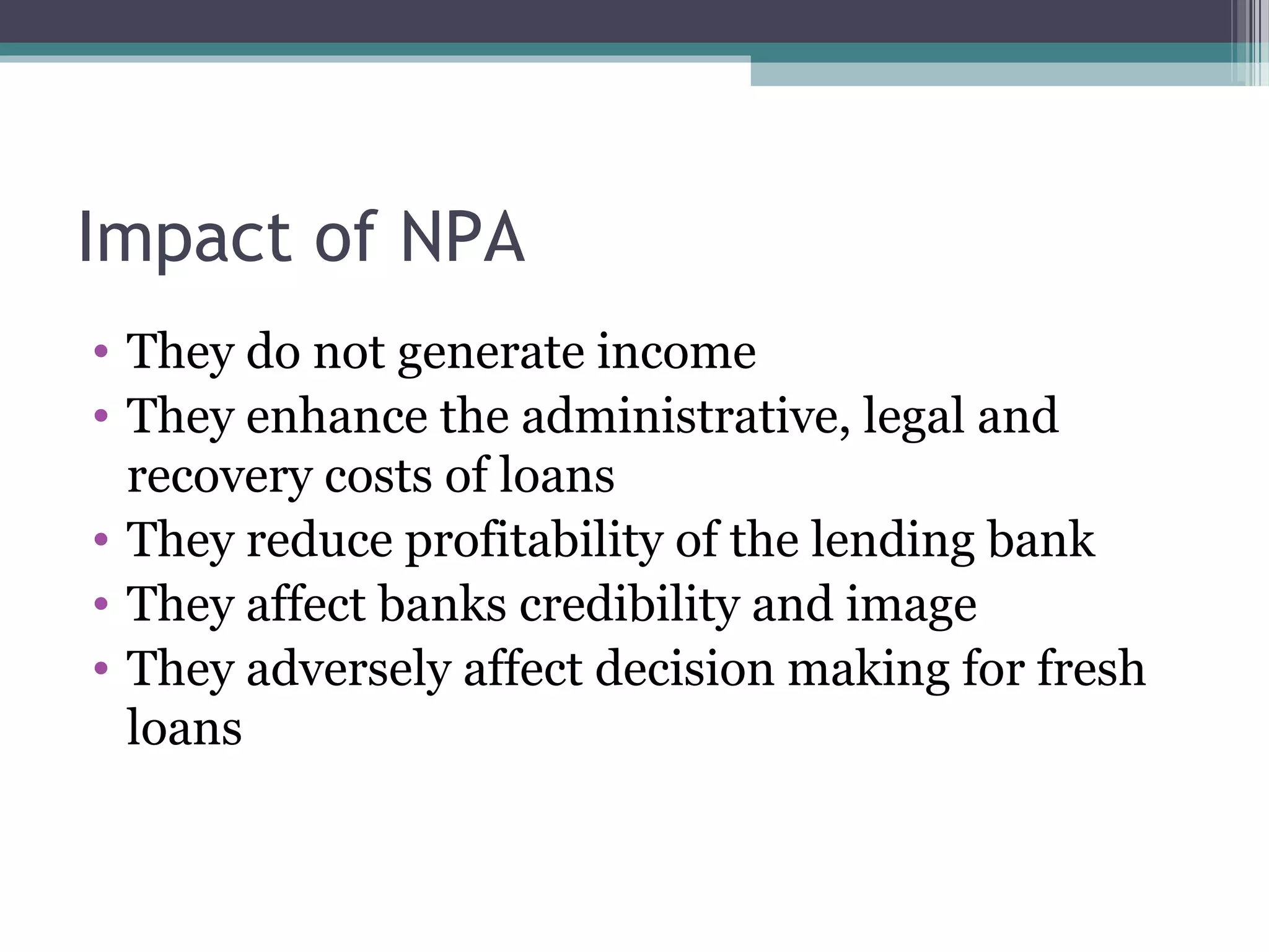 Impact of NPA
• They do not generate income
• They enhance the administrative, legal and
  recovery costs of loans
• They reduce profitability of the lending bank
• They affect banks credibility and image
• They adversely affect decision making for fresh
  loans
 